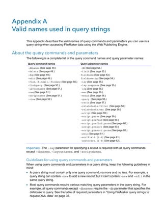 Appendix A
Valid names used in query strings
This appendix describes the valid names of query commands and parameters you can use in a
query string when accessing FileMaker data using the Web Publishing Engine.

About the query commands and parameters
The following is a complete list of the query command names and query parameter names:
Query command names

Query parameter names

–dbnames (See page 49.)
–delete (See page 49.)
–dup (See page 49.)
–edit (See page 49.)
–find, –findall, –findany (See page 50.)
–findquery (See page 50.)
–layoutnames (See page 51.)
–new (See page 51.)
–scriptnames (See page 51.)
–view (See page 52.)

–db (See page 52.)
–field (See page 53.)
fieldname (See page 53.)
fieldname.op (See page 54.)
–lay (See page 55.)
–lay.response (See page 55.)
–lop (See page 55.)
–max (See page 55.)
–modid (See page 56.)
–query (See page 56.)
–recid (See page 57.)
–relatedsets.filter (See page 58.)
–relatedsets.max (See page 58.)
–script (See page 59.)
–script.param (See page 59.)
–script.prefind (See page 59.)
–script.prefind.param (See page 60.)
–script.presort (See page 60.)
–script.presort.param (See page 60.)
–skip (See page 61.)
–sortfield.[1-9] (See page 61.)
–sortorder.[1-9] (See page 62.)

Important The –lay parameter for specifying a layout is required with all query commands
except –dbnames, –layoutnames, and –scriptnames.

Guidelines for using query commands and parameters
When using query commands and parameters in a query string, keep the following guidelines in
mind:

1 A query string must contain only one query command; no more and no less. For example, a

query string can contain –new to add a new record, but it can’t contain –new and –edit in the
same query string.

1 Most query commands require various matching query parameters in the query string. For

example, all query commands except –dbnames require the –db parameter that specifies the
database to query. See the table of required parameters in “Using FileMaker query strings to
request XML data” on page 35.

 