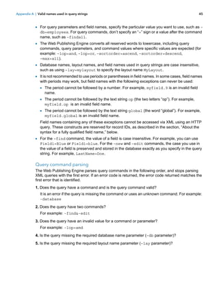 Appendix A | Valid names used in query strings

45

1 For query parameters and field names, specify the particular value you want to use, such as db=employees. For query commands, don’t specify an “=” sign or a value after the command
name, such as –findall.

1 The Web Publishing Engine converts all reserved words to lowercase, including query

commands, query parameters, and command values where specific values are expected (for
example: –lop=and, –lop=or, –sortorder=ascend, –sortorder=descend,
–max=all).

1 Database names, layout names, and field names used in query strings are case insensitive,
such as using –lay=mylayout to specify the layout name MyLayout.

1 It is not recommended to use periods or parentheses in field names. In some cases, field names
with periods may work, but field names with the following exceptions can never be used:

1 The period cannot be followed by a number. For example, myfield.9 is an invalid field
name.

1 The period cannot be followed by the text string op (the two letters “op”). For example,
myfield.op is an invalid field name.

1 The period cannot be followed by the text string global (the word “global”). For example,
myfield.global is an invalid field name.

Field names containing any of these exceptions cannot be accessed via XML using an HTTP
query. These constructs are reserved for record IDs, as described in the section, “About the
syntax for a fully qualified field name,” below.

1 For the –find command, the value of a field is case insensitive. For example, you can use

Field1=Blue or Field1=blue. For the –new and –edit commands, the case you use in
the value of a field is preserved and stored in the database exactly as you specify in the query
string. For example, LastName=Doe.

Query command parsing
The Web Publishing Engine parses query commands in the following order, and stops parsing
XML queries with the first error. If an error code is returned, the error code returned matches the
first error that is identified.
1. Does the query have a command and is the query command valid?
It is an error if the query is missing the command or uses an unknown command. For example:
-database
2. Does the query have two commands?
For example: -find&-edit
3. Does the query have an invalid value for a command or parameter?
For example: -lop=amd
4. Is the query missing the required database name parameter (–db parameter)?
5. Is the query missing the required layout name parameter (–lay parameter)?

 