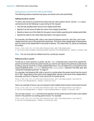 Appendix A | Valid names used in query strings

47

Using query commands with portal fields
The following sections describe how query commands work with portal fields.
Adding records to a portal
To add a new record to a portal at the same time you add a parent record, use the –new query
command and do the following in query string for the request:

1
1
1
1

Use the fully qualified field name for the related portal field.
Specify 0 as the record ID after the name of the related portal field.
Specify at least one of the fields for the parent record before specifying the related portal field.
Specify the data for the match field (key field) in the parent record.

For example, the following URL adds a new parent Employee record for John Doe, and a new
related record for Jane in the portal at the same time. The name of the related table is Dependents,
and the name of the related field in the portal is Names. The match field, ID, stores an employee
ID number.
http://192.168.123.101/fmi/xml/fmresultset.xml?-db=employees
&-lay=family&FirstName=John&LastName=Doe&ID=9756&Dependents::Names.0=Jane&-new

Note You can only add one related record to a portal per request.
Editing records in a portal
To edit one or more records in a portal, use the –edit command and a record ID to specify the
parent record that contains the portal records you want to edit. Specify the particular portal record
to edit by using its record ID in a fully qualified field name. You can determine a record ID from the
record ID attribute of the <record> element in the <relatedset> element in the XML data. See
“Using the fmresultset grammar” on page 27.
For example, the following URL edits a record in a portal where the parent record has the record
ID of 1001. Dependents is the name of the related table, Names is the name of the related field in
the portal, and the 2 in Names.2 is the record ID of a portal record.
http://192.168.123.101/fmi/xml/fmresultset.xml?-db=employees&-lay=family
&-recid=1001&Dependents::Names.2=Kevin&-edit

Here is an example of how to use one request to edit multiple portal records via the parent record:
http://192.168.123.101/fmi/xml/fmresultset.xml?-db=employees&-lay=family
&-recid=1001&Dependents::Names.2=Kevin&Dependents::Names.5=Susan&-edit

You can also use the –edit command and specify 0 as the portal record ID to add a new related
record in the portal for an existing parent record. For example:
http://192.168.123.101/fmi/xml/fmresultset.xml?-db=employees&-lay=family
&-recid=1001&Dependents::Names.0=Timothy&-edit

 