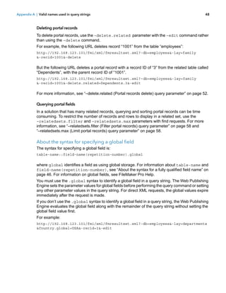 Appendix A | Valid names used in query strings

48

Deleting portal records
To delete portal records, use the –delete.related parameter with the –edit command rather
than using the –delete command.
For example, the following URL deletes record “1001” from the table “employees”:
http://192.168.123.101/fmi/xml/fmresultset.xml?-db=employees&-lay=family
&-recid=1001&-delete

But the following URL deletes a portal record with a record ID of “3” from the related table called
“Dependents”, with the parent record ID of “1001”.
http://192.168.123.101/fmi/xml/fmresultset.xml?-db=employees&-lay=family
&-recid=1001&-delete.related=Dependents.3&-edit

For more information, see “–delete.related (Portal records delete) query parameter” on page 52.
Querying portal fields
In a solution that has many related records, querying and sorting portal records can be time
consuming. To restrict the number of records and rows to display in a related set, use the
–relatedsets.filter and –relatedsets.max parameters with find requests. For more
information, see “–relatedsets.filter (Filter portal records) query parameter” on page 58 and
“–relatedsets.max (Limit portal records) query parameter” on page 58.

About the syntax for specifying a global field
The syntax for specifying a global field is:
table-name::field-name(repetition-number).global

where global identifies a field as using global storage. For information about table-name and
field-name(repetition-number), see “About the syntax for a fully qualified field name” on
page 46. For information on global fields, see FileMaker Pro Help.
You must use the .global syntax to identify a global field in a query string. The Web Publishing
Engine sets the parameter values for global fields before performing the query command or setting
any other parameter values in the query string. For direct XML requests, the global values expire
immediately after the request is made.
If you don’t use the .global syntax to identify a global field in a query string, the Web Publishing
Engine evaluates the global field along with the remainder of the query string without setting the
global field value first.
For example:
http://192.168.123.101/fmi/xml/fmresultset.xml?-db=employees&-lay=departments
&Country.global=USA&-recid=1&-edit

 