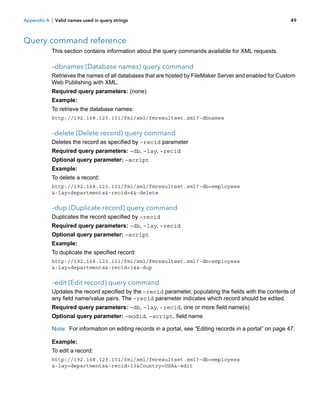Appendix A | Valid names used in query strings

49

Query command reference
This section contains information about the query commands available for XML requests.

–dbnames (Database names) query command
Retrieves the names of all databases that are hosted by FileMaker Server and enabled for Custom
Web Publishing with XML.
Required query parameters: (none)
Example:
To retrieve the database names:
http://192.168.123.101/fmi/xml/fmresultset.xml?-dbnames

–delete (Delete record) query command
Deletes the record as specified by –recid parameter
Required query parameters: –db, –lay, –recid
Optional query parameter: –script
Example:
To delete a record:
http://192.168.123.101/fmi/xml/fmresultset.xml?-db=employees
&-lay=departments&-recid=4&-delete

–dup (Duplicate record) query command
Duplicates the record specified by –recid
Required query parameters: –db, –lay, –recid
Optional query parameter: –script
Example:
To duplicate the specified record:
http://192.168.123.101/fmi/xml/fmresultset.xml?-db=employees
&-lay=departments&-recid=14&-dup

–edit (Edit record) query command
Updates the record specified by the –recid parameter, populating the fields with the contents of
any field name/value pairs. The –recid parameter indicates which record should be edited.
Required query parameters: –db, –lay, –recid, one or more field name(s)
Optional query parameter: –modid, –script, field name
Note For information on editing records in a portal, see “Editing records in a portal” on page 47.
Example:
To edit a record:
http://192.168.123.101/fmi/xml/fmresultset.xml?-db=employees
&-lay=departments&-recid=13&Country=USA&-edit

 