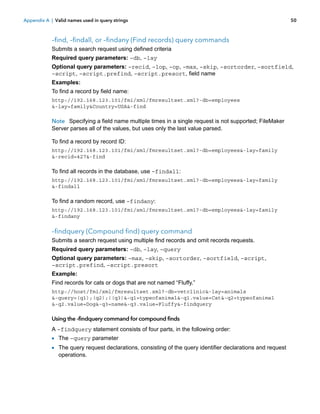 Appendix A | Valid names used in query strings

50

–find, –findall, or –findany (Find records) query commands
Submits a search request using defined criteria
Required query parameters: –db, –lay
Optional query parameters: –recid, –lop, –op, –max, –skip, –sortorder, –sortfield,
–script, –script.prefind, –script.presort, field name
Examples:
To find a record by field name:
http://192.168.123.101/fmi/xml/fmresultset.xml?-db=employees
&-lay=family&Country=USA&-find

Note Specifying a field name multiple times in a single request is not supported; FileMaker
Server parses all of the values, but uses only the last value parsed.
To find a record by record ID:
http://192.168.123.101/fmi/xml/fmresultset.xml?-db=employees&-lay=family
&-recid=427&-find

To find all records in the database, use –findall:
http://192.168.123.101/fmi/xml/fmresultset.xml?-db=employees&-lay=family
&-findall

To find a random record, use –findany:
http://192.168.123.101/fmi/xml/fmresultset.xml?-db=employees&-lay=family
&-findany

–findquery (Compound find) query command
Submits a search request using multiple find records and omit records requests.
Required query parameters: –db, –lay, –query
Optional query parameters: –max, –skip, –sortorder, –sortfield, –script,
–script.prefind, –script.presort
Example:
Find records for cats or dogs that are not named “Fluffy.”
http://host/fmi/xml/fmresultset.xml?-db=vetclinic&-lay=animals
&-query=(q1);(q2);!(q3)&-q1=typeofanimal&-q1.value=Cat&-q2=typeofanimal
&-q2.value=Dog&-q3=name&-q3.value=Fluffy&-findquery

Using the -findquery command for compound finds
A –findquery statement consists of four parts, in the following order:

1 The –query parameter
1 The query request declarations, consisting of the query identifier declarations and request
operations.

 