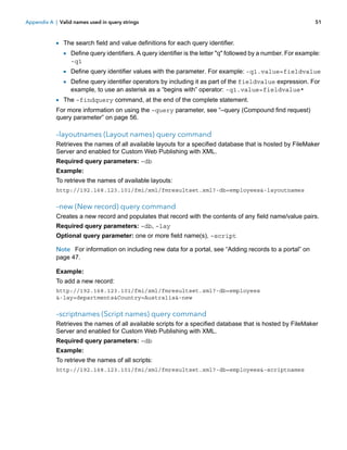 Appendix A | Valid names used in query strings

51

1 The search field and value definitions for each query identifier.
1 Define query identifiers. A query identifier is the letter "q" followed by a number. For example:
-q1

1 Define query identifier values with the parameter. For example: -q1.value=fieldvalue
1 Define query identifier operators by including it as part of the fieldvalue expression. For
example, to use an asterisk as a “begins with” operator: -q1.value=fieldvalue*

1 The –findquery command, at the end of the complete statement.
For more information on using the –query parameter, see “–query (Compound find request)
query parameter” on page 56.

–layoutnames (Layout names) query command
Retrieves the names of all available layouts for a specified database that is hosted by FileMaker
Server and enabled for Custom Web Publishing with XML.
Required query parameters: –db
Example:
To retrieve the names of available layouts:
http://192.168.123.101/fmi/xml/fmresultset.xml?-db=employees&-layoutnames

–new (New record) query command
Creates a new record and populates that record with the contents of any field name/value pairs.
Required query parameters: –db, –lay
Optional query parameter: one or more field name(s), –script
Note For information on including new data for a portal, see “Adding records to a portal” on
page 47.
Example:
To add a new record:
http://192.168.123.101/fmi/xml/fmresultset.xml?-db=employees
&-lay=departments&Country=Australia&-new

–scriptnames (Script names) query command
Retrieves the names of all available scripts for a specified database that is hosted by FileMaker
Server and enabled for Custom Web Publishing with XML.
Required query parameters: –db
Example:
To retrieve the names of all scripts:
http://192.168.123.101/fmi/xml/fmresultset.xml?-db=employees&-scriptnames

 