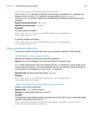 Appendix A | Valid names used in query strings

52

–view (View layout information) query command
If the FMPXMLLAYOUT grammar is specified, retrieves layout information from a database and
displays it in the FMPXMLLAYOUT grammar. If a data grammar (fmresultset or
FMPXMLRESULT) is specified, retrieves the metadata section of XML document and an empty
recordset.
Required query parameters: –db, –lay
Optional query parameter: –script
Examples:
To retrieve layout information:
http://192.168.123.101/fmi/xml/FMPXMLLAYOUT.xml?-db=employees
&-lay=departments&-view

To retrieve metadata information:
http://192.168.123.101/fmi/xml/fmresultset.xml?-db=employees
&-lay=departments&-view

Query parameter reference
This section contains information about the query parameters available for XML requests.

–db (Database name) query parameter
Specifies the database that the query command is applied to
Value is: Name of the database, not including the filename extension if any
Note When specifying the name of the database for the –db parameter in query strings, do not
include a filename extension. The actual database filename can optionally include an extension,
but extensions are not allowed as a value for the –db parameter.
Required with: All query commands except –dbnames
Example:
http://192.168.123.101/fmi/xml/fmresultset.xml?-db=employees
&-lay=departments&-findall

–delete.related (Portal records delete) query parameter
Deletes a record from a portal field.
Optional with: –edit query command
Requires: A related table name and a record id
Example:
The following example deletes a portal record with a record ID of “20” from the related table called
“jobtable”, with a parent record ID of “7”.
http://host/fmi/xml/fmresultset.xml?-db=career&-lay=applications&-recid=7
&-delete.related=jobtable.20&-edit

 