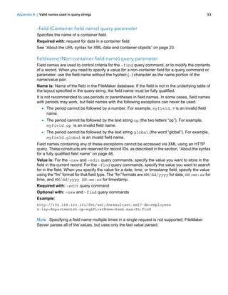 Appendix A | Valid names used in query strings

53

–field (Container field name) query parameter
Specifies the name of a container field.
Required with: request for data in a container field
See “About the URL syntax for XML data and container objects” on page 23.

fieldname (Non-container field name) query parameter
Field names are used to control criteria for the –find query command, or to modify the contents
of a record. When you need to specify a value for a non-container field for a query command or
parameter, use the field name without the hyphen (-) character as the name portion of the
name/value pair.
Name is: Name of the field in the FileMaker database. If the field is not in the underlying table of
the layout specified in the query string, the field name must be fully qualified.
It is not recommended to use periods or parentheses in field names. In some cases, field names
with periods may work, but field names with the following exceptions can never be used:

1 The period cannot be followed by a number. For example, myfield.9 is an invalid field
name.

1 The period cannot be followed by the text string op (the two letters “op”). For example,
myfield.op is an invalid field name.

1 The period cannot be followed by the text string global (the word “global”). For example,
myfield.global is an invalid field name.

Field names containing any of these exceptions cannot be accessed via XML using an HTTP
query. These constructs are reserved for record IDs, as described in the section, “About the syntax
for a fully qualified field name” on page 46.
Value is: For the –new and –edit query commands, specify the value you want to store in the
field in the current record. For the –find query commands, specify the value you want to search
for in the field. When you specify the value for a date, time, or timestamp field, specify the value
using the “fm” format for that field type. The “fm” formats are MM/dd/yyyy for date, HH:mm:ss for
time, and MM/dd/yyyy HH:mm:ss for timestamp.
Required with: –edit query command
Optional with: –new and –find query commands
Example:
http://192.168.123.101/fmi/xml/fmresultset.xml?-db=employees
&-lay=departments&-op=eq&FirstName=Sam&-max=1&-find

Note Specifying a field name multiple times in a single request is not supported; FileMaker
Server parses all of the values, but uses only the last value parsed.

 