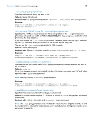 Appendix A | Valid names used in query strings

55

–lay (Layout) query parameter
Specifies the database layout you want to use
Value is: Name of the layout
Required with: All query commands except –dbnames, –layoutnames, and –scriptnames.
Example:
http://192.168.123.101/fmi/xml/fmresultset.xml?-db=employees
&-lay=departments&-view

–lay.response (Switch layout for response) query parameter
Specifies that FileMaker Server should use the layout specified by the –lay parameter when
processing a request, and switch to the layout specified by the –lay.response parameter when
processing the XML response.
If you don’t include the –lay.response parameter, FileMaker Server uses the layout specified
by the –lay parameter when processing both the request and the response.
You can use the –lay.response parameter for XML requests.
Value is: Name of the layout
Optional with: All query commands except –dbnames, –layoutnames, and –scriptnames.
Example:
http://192.168.123.101/fmi/xml/fmresultset.xml?-db=employees
&-lay=Budget&Salary=100000&Salary.op=gt&-find&-lay.response=ExecList

–lop (Logical operator) query parameter
Specifies how the find criteria in the –find query command are combined as either an “and” or
an “or” search
Value is: and or or
If the –lop query parameter is not included, then the –find query command uses the “and” value.
Optional with: –find query command
Note Not supported by -findquery query command.
Example:
http://192.168.123.101/fmi/xml/fmresultset.xml?-db=employees
&-lay=departments&Last+Name=Smith&Birthdate=2/5/1972&-lop=and&-find

–max (Maximum records) query parameter
Specifies the maximum number of records you want returned
Value is: A number, or use the value all to return all records. If –max is not specified, all records
are returned.
Optional with: –find, –findall, and -findquery query commands
Note The –max query parameter does not affect the values returned for portal records. To limit
the number of rows returned for portal records, see “–relatedsets.max (Limit portal records) query
parameter” on page 58.

 