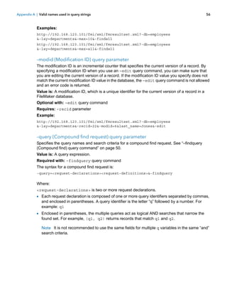 Appendix A | Valid names used in query strings

56

Examples:
http://192.168.123.101/fmi/xml/fmresultset.xml?-db=employees
&-lay=departments&-max=10&-findall
http://192.168.123.101/fmi/xml/fmresultset.xml?-db=employees
&-lay=departments&-max=all&-findall

–modid (Modification ID) query parameter
The modification ID is an incremental counter that specifies the current version of a record. By
specifying a modification ID when you use an –edit query command, you can make sure that
you are editing the current version of a record. If the modification ID value you specify does not
match the current modification ID value in the database, the –edit query command is not allowed
and an error code is returned.
Value is: A modification ID, which is a unique identifier for the current version of a record in a
FileMaker database.
Optional with: –edit query command
Requires: –recid parameter
Example:
http://192.168.123.101/fmi/xml/fmresultset.xml?-db=employees
&-lay=departments&-recid=22&-modid=6&last_name=Jones&-edit

–query (Compound find request) query parameter
Specifies the query names and search criteria for a compound find request. See “–findquery
(Compound find) query command” on page 50.
Value is: A query expression.
Required with: –findquery query command
The syntax for a compound find request is:
-query=<request-declarations><request-definitions>&-findquery

Where:
<request-declarations> is two or more request declarations.

1 Each request declaration is composed of one or more query identifiers separated by commas,
and enclosed in parentheses. A query identifier is the letter “q” followed by a number. For
example: q1

1 Enclosed in parentheses, the multiple queries act as logical AND searches that narrow the
found set. For example, (q1, q2) returns records that match q1 and q2.

Note It is not recommended to use the same fields for multiple q variables in the same “and”
search criteria.

 