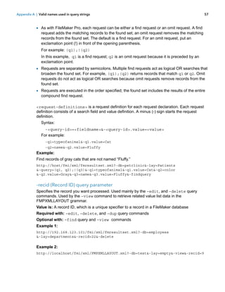 Appendix A | Valid names used in query strings

57

1 As with FileMaker Pro, each request can be either a find request or an omit request. A find

request adds the matching records to the found set; an omit request removes the matching
records from the found set. The default is a find request. For an omit request, put an
exclamation point (!) in front of the opening parenthesis.
For example: (q1);!(q2)
In this example, q1 is a find request; q2 is an omit request because it is preceded by an
exclamation point.

1 Requests are separated by semicolons. Multiple find requests act as logical OR searches that
broaden the found set. For example, (q1);(q2) returns records that match q1 or q2. Omit
requests do not act as logical OR searches because omit requests remove records from the
found set.

1 Requests are executed in the order specified; the found set includes the results of the entire
compound find request.

<request-definitions> is a request definition for each request declaration. Each request
definition consists of a search field and value definition. A minus (-) sign starts the request
definition.
Syntax:
-<query-id>=<fieldname>&-<query-id>.value=<value>
For example:
-q1=typeofanimal&-q1.value=Cat
-q2=name&-q2.value=Fluffy

Example:
Find records of gray cats that are not named “Fluffy.”
http://host/fmi/xml/fmresultset.xml?-db=petclinic&-lay=Patients
&-query=(q1, q2);!(q3)&-q1=typeofanimal&-q1.value=Cat&-q2=color
&-q2.value=Gray&-q3=name&-q3.value=Fluffy&-findquery

–recid (Record ID) query parameter
Specifies the record you want processed. Used mainly by the –edit, and –delete query
commands. Used by the –view command to retrieve related value list data in the
FMPXMLLAYOUT grammar.
Value is: A record ID, which is a unique specifier to a record in a FileMaker database
Required with: –edit, –delete, and –dup query commands
Optional with: –find query and –view commands
Example 1:
http://192.168.123.101/fmi/xml/fmresultset.xml?-db=employees
&-lay=departments&-recid=22&-delete

Example 2:
http://localhost/fmi/xml/FMPXMLLAYOUT.xml?-db=test&-lay=empty&-view&-recid=9

 