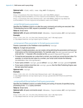 Appendix A | Valid names used in query strings

59

Optional with: –find, –edit, –new, –dup, and –findquery.
Examples:
http://localhost/fmi/xml/fmresultset.xml?-db=FMPHP_Sample
&-lay=English&relatedsets.filter=layout&-relatedsets.max=all&-findany
http://localhost/fmi/xml/fmresultset.xml?-db=FMPHP_Sample&-lay=English
&-relatedsets.filter=layout&-relatedsets.max=10&-findany

–script (Script) query parameter
Specifies the FileMaker script to run after the query command and sorting are executed. See
“Understanding how an XML request is processed” on page 37.
Value is: Script name
Optional with: all query commands except –dbnames, –layoutnames, and –scriptnames
Example:
http://192.168.123.101/fmi/xml/fmresultset.xml?-db=employees
&-lay=departments&-script=myscript&-findall

–script.param (Pass parameter to Script) query parameter
Passes a parameter to the FileMaker script specified by –script
Value is: A single text parameter.

1 To pass in multiple parameters, you can create a string delimiting the parameters and have your
script parse out the individual parameters. For example, pass “param1|param2|param3” as
a list with the “|” character URL-encoded as this: param1%7Cparam2%7Cparam3

1 To treat the text parameter as a value that is not text, your script can convert the text value. For
example, to convert the text value to a number, your script could include the following:
GetAsNumber(Get(ScriptParam))

1 If your query contains –script.param without –script, then –script.param is ignored.
1 If your query contains more than one –script.param, then the Web Publishing Engine uses
the last value that it parses.

Optional with: –script
Example:
http://192.168.123.101/fmi/xml/fmresultset.xml?-db=employees
&-lay=departments&-script=myscript&-script.param=Smith%7CChatterjee%7CSu
&-findall

–script.prefind (Script before Find) query parameter
Specifies the FileMaker script to run before finding and sorting of records (if specified) during
processing of the –find query command
Value is: Script name
Optional with: all query commands except –dbnames, –layoutnames, and –scriptnames
Example:
http://192.168.123.101/fmi/xml/fmresultset.xml?-db=employees
&-lay=departments&-script.prefind=myscript&-findall

 