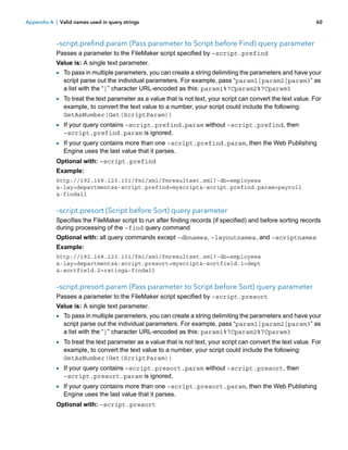 Appendix A | Valid names used in query strings

60

–script.prefind.param (Pass parameter to Script before Find) query parameter
Passes a parameter to the FileMaker script specified by –script.prefind
Value is: A single text parameter.

1 To pass in multiple parameters, you can create a string delimiting the parameters and have your
script parse out the individual parameters. For example, pass “param1|param2|param3” as
a list with the “|” character URL-encoded as this: param1%7Cparam2%7Cparam3

1 To treat the text parameter as a value that is not text, your script can convert the text value. For
example, to convert the text value to a number, your script could include the following:
GetAsNumber(Get(ScriptParam))

1 If your query contains –script.prefind.param without –script.prefind, then
–script.prefind.param is ignored.

1 If your query contains more than one –script.prefind.param, then the Web Publishing
Engine uses the last value that it parses.

Optional with: –script.prefind
Example:
http://192.168.123.101/fmi/xml/fmresultset.xml?-db=employees
&-lay=departments&-script.prefind=myscript&-script.prefind.param=payroll
&-findall

–script.presort (Script before Sort) query parameter
Specifies the FileMaker script to run after finding records (if specified) and before sorting records
during processing of the –find query command
Optional with: all query commands except –dbnames, –layoutnames, and –scriptnames
Example:
http://192.168.123.101/fmi/xml/fmresultset.xml?-db=employees
&-lay=departments&-script.presort=myscript&-sortfield.1=dept
&-sortfield.2=rating&-findall

–script.presort.param (Pass parameter to Script before Sort) query parameter
Passes a parameter to the FileMaker script specified by –script.presort
Value is: A single text parameter.

1 To pass in multiple parameters, you can create a string delimiting the parameters and have your
script parse out the individual parameters. For example, pass “param1|param2|param3” as
a list with the “|” character URL-encoded as this: param1%7Cparam2%7Cparam3

1 To treat the text parameter as a value that is not text, your script can convert the text value. For
example, to convert the text value to a number, your script could include the following:
GetAsNumber(Get(ScriptParam))

1 If your query contains –script.presort.param without –script.presort, then
–script.presort.param is ignored.

1 If your query contains more than one –script.presort.param, then the Web Publishing
Engine uses the last value that it parses.

Optional with: –script.presort

 