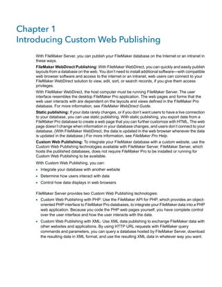Chapter 1
Introducing Custom Web Publishing
With FileMaker Server, you can publish your FileMaker database on the Internet or an intranet in
these ways.
FileMaker WebDirect Publishing: With FileMaker WebDirect, you can quickly and easily publish
layouts from a database on the web. You don’t need to install additional software—with compatible
web browser software and access to the internet or an intranet, web users can connect to your
FileMaker WebDirect solution to view, edit, sort, or search records, if you give them access
privileges.
With FileMaker WebDirect, the host computer must be running FileMaker Server. The user
interface resembles the desktop FileMaker Pro application. The web pages and forms that the
web user interacts with are dependent on the layouts and views defined in the FileMaker Pro
database. For more information, see FileMaker WebDirect Guide.
Static publishing: If your data rarely changes, or if you don’t want users to have a live connection
to your database, you can use static publishing. With static publishing, you export data from a
FileMaker Pro database to create a web page that you can further customize with HTML. The web
page doesn’t change when information in your database changes, and users don’t connect to your
database. (With FileMaker WebDirect, the data is updated in the web browser whenever the data
is updated in the database.) For more information, see FileMaker Pro Help.
Custom Web Publishing: To integrate your FileMaker database with a custom website, use the
Custom Web Publishing technologies available with FileMaker Server. FileMaker Server, which
hosts the published databases, does not require FileMaker Pro to be installed or running for
Custom Web Publishing to be available.
With Custom Web Publishing, you can:

1 Integrate your database with another website
1 Determine how users interact with data
1 Control how data displays in web browsers
FileMaker Server provides two Custom Web Publishing technologies:

1 Custom Web Publishing with PHP: Use the FileMaker API for PHP, which provides an object-

oriented PHP interface to FileMaker Pro databases, to integrate your FileMaker data into a PHP
web application. Because you code the PHP web pages yourself, you have complete control
over the user interface and how the user interacts with the data.

1 Custom Web Publishing with XML: Use XML data publishing to exchange FileMaker data with

other websites and applications. By using HTTP URL requests with FileMaker query
commands and parameters, you can query a database hosted by FileMaker Server, download
the resulting data in XML format, and use the resulting XML data in whatever way you want.

 