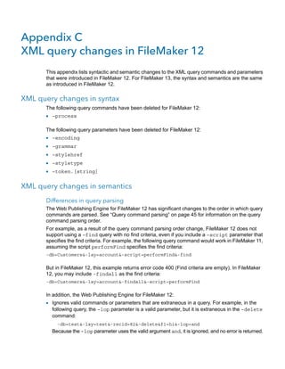 Appendix C
XML query changes in FileMaker 12
This appendix lists syntactic and semantic changes to the XML query commands and parameters
that were introduced in FileMaker 12. For FileMaker 13, the syntax and semantics are the same
as introduced in FileMaker 12.

XML query changes in syntax
The following query commands have been deleted for FileMaker 12:

1 –process
The following query parameters have been deleted for FileMaker 12:

1
1
1
1
1

–encoding
–grammar
–stylehref
–styletype
–token.[string]

XML query changes in semantics
Differences in query parsing
The Web Publishing Engine for FileMaker 12 has significant changes to the order in which query
commands are parsed. See “Query command parsing” on page 45 for information on the query
command parsing order.
For example, as a result of the query command parsing order change, FileMaker 12 does not
support using a –find query with no find criteria, even if you include a –script parameter that
specifies the find criteria. For example, the following query command would work in FileMaker 11,
assuming the script performFind specifies the find criteria:
-db=Customers&-lay=account&-script=performFind&-find

But in FileMaker 12, this example returns error code 400 (Find criteria are empty). In FileMaker
12, you may include -findall as the find criteria:
-db=Customers&-lay=account&-findall&-script=performFind

In addition, the Web Publishing Engine for FileMaker 12:

1 Ignores valid commands or parameters that are extraneous in a query. For example, in the

following query, the –lop parameter is a valid parameter, but it is extraneous in the –delete
command:
-db=test&-lay=test&-recid=82&-delete&f1=hi&-lop=and

Because the –lop parameter uses the valid argument and, it is ignored, and no error is returned.

 