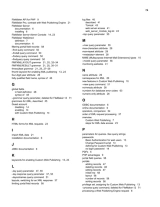 74

FileMaker API for PHP 9
FileMaker Pro, contrast with Web Publishing Engine 21
FileMaker Server
documentation 6
installing 6
FileMaker Server Admin Console 14, 23
FileMaker WebDirect
definition 7
documentation 6
filtering portal field records 58
–find query command 50
–findall query command 50
–findany query command 50
–findquery query command 50
FMPXMLLAYOUT grammar 21, 25, 32–34
FMPXMLRESULT grammar 21, 25, 30–31
fmresultset grammar 21, 25, 27–29
fmxml keyword for enabling XML publishing 13, 23
four-digit-year attribute 28
fully qualified field name, syntax of 46

G
global fields
in field definition 28
syntax of 48
–grammar query parameter, deleted for FileMaker 12 71
grammars for XML, described 25
Guest account
disabling 14
enabling 14
with Custom Web Publishing 14

log files 40
described 41
Tomcat 43
web server access 41
web_server_module_log.txt 43
–lop query parameter 55

M
–max query parameter 55
max-characters attribute 28
max-repeat attribute 28
<metadata> element 28
MIME (Multipurpose Internet Mail Extensions) types 15
–modid query parameter 56
monitoring websites 41

N
name attribute 28
namespaces for XML 26
new features in Custom Web Publishing 10
–new query command 51
not-empty attribute 28
numbers for database error codes 63
numeric-only attribute 28

O

HTML forms for XML requests 23

ODBC documentation 6
online documentation 6
operators, comparison 54
order of XML request processing 37
overview
Custom Web Publishing 7
steps for XML data access 23

I

P

import XML data 21
installation documentation 6

parameters for queries. See query strings
passwords
Basic Authentication for web users 13
Change Password script 14
defining for Custom Web Publishing 13
no login password 14
PDFs 6
PHP advantages 9
portal field queries 58
portals
adding records 47
deleting records 48
editing records 47
initial row 58
layout 58
number of records 58
sorting records 58
privilege set, assigning for Custom Web Publishing 13
–process query command, deleted for FileMaker 12 71
processing a Web Publishing Engine request 8

H

J
JDBC documentation 6

K
keywords for enabling Custom Web Publishing 13, 23

L
–lay query parameter 37, 55
–lay.response query parameter 37, 55
–layoutnames query command 51
layouts, switching for an XML response 37
limiting portal field records 58

 