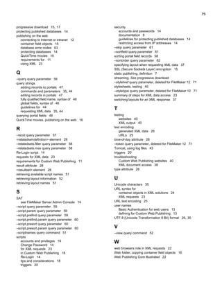 75

progressive download 15, 17
protecting published databases 14
publishing on the web
connecting to Internet or intranet 12
container field objects 15
database error codes 63
protecting databases 14
QuickTime movies 16
requirements for 11
using XML 23

Q
–query query parameter 56
query strings
adding records to portals 47
commands and parameters 35, 44
editing records in portals 47
fully qualified field name, syntax of 46
global fields, syntax of 48
guidelines for 44
requesting XML data 35, 44
querying portal fields 48
QuickTime movies, publishing on the web 16

R
–recid query parameter 57
<relatedset-definition> element 28
–relatedsets.filter query parameter 58
–relatedsets.max query parameter 58
Re-Login script 14
requests for XML data 23
requirements for Custom Web Publishing 11
result attribute 28
<resultset> element 28
retrieving available script names 51
retrieving layout information 52
retrieving layout names 51

S
SAT
see FileMaker Server Admin Console 14
–script query parameter 59
–script.param query parameter 59
–script.prefind query parameter 59
–script.prefind.param query parameter 60
–script.presort query parameter 60
–script.presort.param query parameter 60
–scriptnames query command 51
scripts
accounts and privileges 19
Change Password 14
for XML requests 23
in Custom Web Publishing 18
Re-Login 14
tips and considerations 18
triggers 20

security
accounts and passwords 14
documentation 8
guidelines for protecting published databases 14
restricting access from IP addresses 14
–skip query parameter 61
–sortfield query parameter 61
sorting portal field records 58
–sortorder query parameter 62
specifying layout when requesting XML data 37
SSL (Secure Sockets Layer) encryption 15
static publishing, definition 7
streaming. See progressive download
–stylehref query parameter, deleted for FileMaker 12 71
stylesheets, testing 40
–styletype query parameter, deleted for FileMaker 12 71
summary of steps for XML data access 23
switching layouts for an XML response 37

T
testing
websites 40
XML output 40
text encoding
generated XML data 26
URLs 25
time-of-day attribute 28
–token query parameter, deleted for FileMaker 12 71
Tomcat, using log files 43
triggers 20
troubleshooting
Custom Web Publishing websites 40
XML document access 38
type attribute 28

U
Unicode characters 35
URL syntax for
container objects in XML solutions 24
XML requests 23
URL text encoding 25
user names
Basic Authentication for web users 13
defining for Custom Web Publishing 13
UTF-8 (Unicode Transformation 8 Bit) format 25, 35

V
–view query command 52

W
web browsers role in XML requests 22
Web folder, copying container field objects 16
Web Publishing Core illustrated 22

 