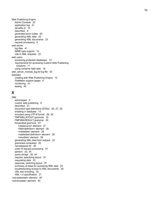 76

Web Publishing Engine
Admin Console 23
application log 41
benefits of 10
described 8
generated error codes 63
generating XML data 22
generating XML documents 23
request processing 8
web server
log files 41
MIME type support 15
role in XML requests 22
web users
accessing protected databases 13
requirements for accessing Custom Web Publishing
solutions 11
using container field data 18
web_server_module_log.txt log file 43
websites
creating with Web Publishing Engine 10
FileMaker support pages 6
monitoring 41
testing 40

X
XML
advantages 9
custom web publishing 9
described 21
document type definitions (DTDs) 26, 27, 30
enabling in database 13
encoded using UTF-8 format 26, 35
FMPXMLLAYOUT grammar 32
FMPXMLRESULT grammar 30
fmresultset grammar 27
<datasource> element 27
<field-definition> element 28
<metadata> element 28
<relatedset-definition> element 28
<resultset> element 28
generating XML data from request 22
grammars compared 25
namespaces for 26
order of request processing 37
parsers 23, 35
query strings 35, 44
request, specifying layout 37
requesting data 23
response, switching layout 37
summary of steps for accessing XML data 23
troubleshooting access to XML documents 38
URL text encoding 25
XML 1.0 specification 21
<xsl:stylesheet> element 40
<xsl:template> element 40

 