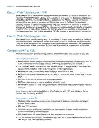 Chapter 1 | Introducing Custom Web Publishing

9

Custom Web Publishing with PHP
The FileMaker API for PHP provides an object-oriented PHP interface to FileMaker databases. The
FileMaker API for PHP enables both data and logic stored in a FileMaker Pro database to be accessed
and published on the web, or exported to other applications. The API also supports complex and
compound find commands for extracting and filtering data stored in FileMaker Pro databases.
Originally designed as a procedural programming language, PHP has been enhanced as an objectoriented web development language. PHP provides programming language functionality for constructing
virtually any type of logic within a site page. For example, you can use conditional logic constructs to
control page generation, data routing, or workflow. PHP also provides for site administration and security.

Custom Web Publishing with XML
FileMaker Custom Web Publishing with XML enables you to send query requests to a FileMaker
Pro database hosted by FileMaker Server, and display, modify, or manipulate the resulting data.
Using an HTTP request with the appropriate query commands and parameters, you can retrieve
FileMaker data as an XML document. You can then export the XML data to other applications.

Comparing PHP to XML
The following sections provide some guidelines for determining the best solution for your site.

Reasons to choose PHP
1 PHP is a more powerful, object-oriented procedural scripting language, but is relatively easy to
learn. There are many resources available for training, development, and support.

1 The FileMaker API for PHP enables data and logic stored in a FileMaker Pro database to be
accessed and published on the web, or exported to other applications.

1 PHP lets you use conditional logic to control page construction or flow.
1 PHP provides programming language functionality for constructing many types of logic on a site
page.

1 PHP is one of the most popular web scripting languages.
1 PHP is an open source language, available at http://php.net.
1 PHP enables access to a wide variety of third-party components that you can integrate into your
solutions.

Note For more information about Custom Web Publishing with PHP, see FileMaker Server
Custom Web Publishing with PHP.

Reasons to choose XML
1 FileMaker XML request parameter syntax is designed for database interaction, simplifying
solution development.

1 XML is a W3C standard.
1 XML is a machine and human readable format that supports Unicode, enabling data to be
communicated in any written language.

1 XML is well-suited for presenting records, lists and tree-structured data.
1 You can use FMPXMLRESULT for accessing XML data using Custom Web Publishing and for
XML export from FileMaker Pro databases.

 