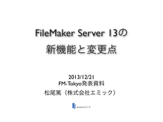 FileMaker Server 13の
新機能と変更点
2013/12/21
FM-Tokyo発表資料
松尾篤（株式会社エミック）

 