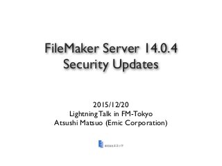 FileMaker Server 14.0.4
Security Updates
2015/12/20
Lightning Talk in FM-Tokyo
Atsushi Matsuo (Emic Corporation)
 