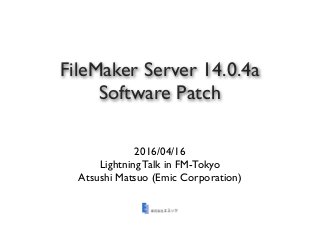 FileMaker Server 14.0.4a
Software Patch
2016/04/16
Lightning Talk in FM-Tokyo
Atsushi Matsuo (Emic Corporation)
 