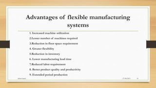 Advantages of flexible manufacturing
systems
1. Increased machine utilization
2.Lesser number of machines required
3.Reduction in floor space requirement
4. Greater flexibility
5.Reduction in inventory
6. Lower manufacturing lead time
7.Reduced labor requirement
8. Better product quality and productivity
9. Extended period production
27/08/2015akhtar kamal 18
 