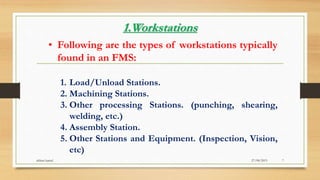1.Workstations
• Following are the types of workstations typically
found in an FMS:
1. Load/Unload Stations.
2. Machining Stations.
3. Other processing Stations. (punching, shearing,
welding, etc.)
4. Assembly Station.
5. Other Stations and Equipment. (Inspection, Vision,
etc)
27/08/2015akhtar kamal 7
 