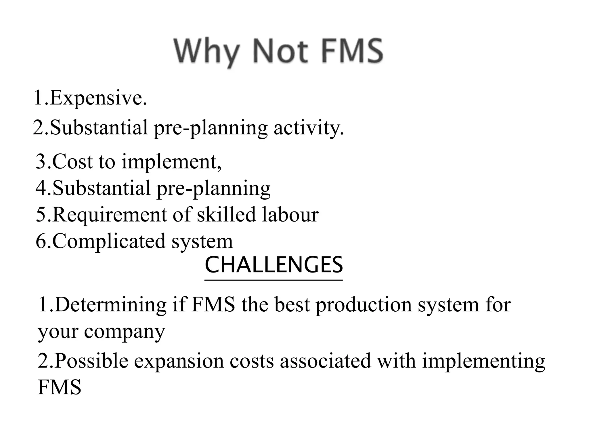 1.Expensive.
2.Substantial pre-planning activity.
3.Cost to implement,
4.Substantial pre-planning
5.Requirement of skilled labour
6.Complicated system
CHALLENGES
1.Determining if FMS the best production system for
your company
2.Possible expansion costs associated with implementing
FMS
 