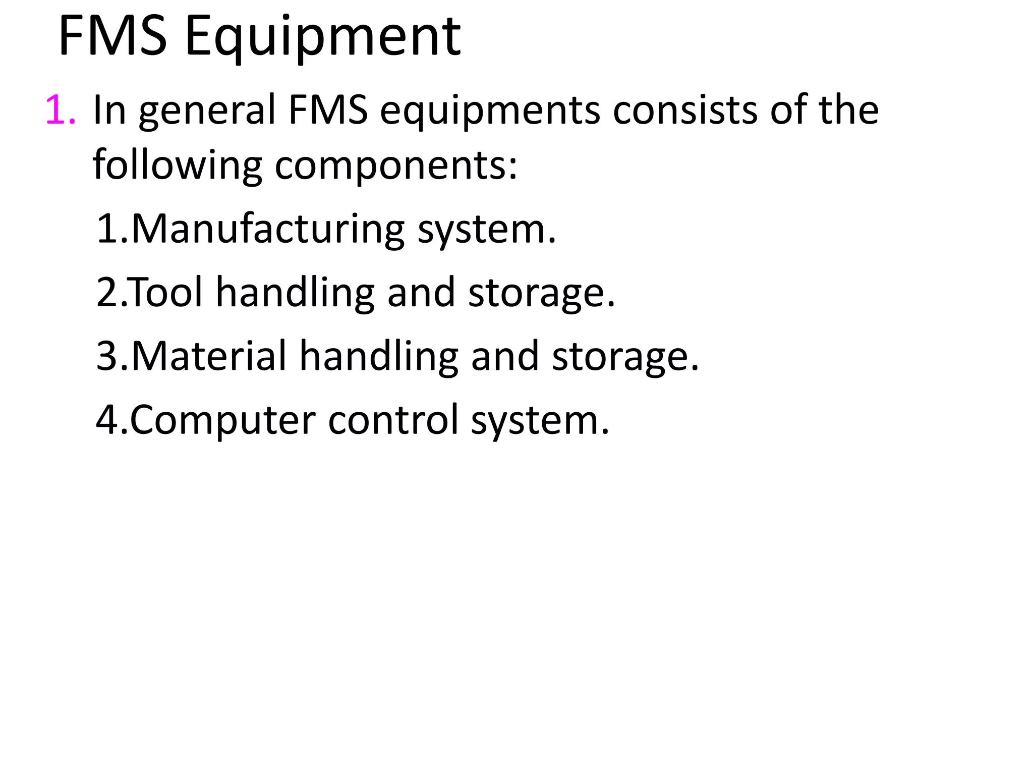 FMS Equipment
1. In general FMS equipments consists of the
following components:
1.Manufacturing system.
2.Tool handling and storage.
3.Material handling and storage.
4.Computer control system.
 