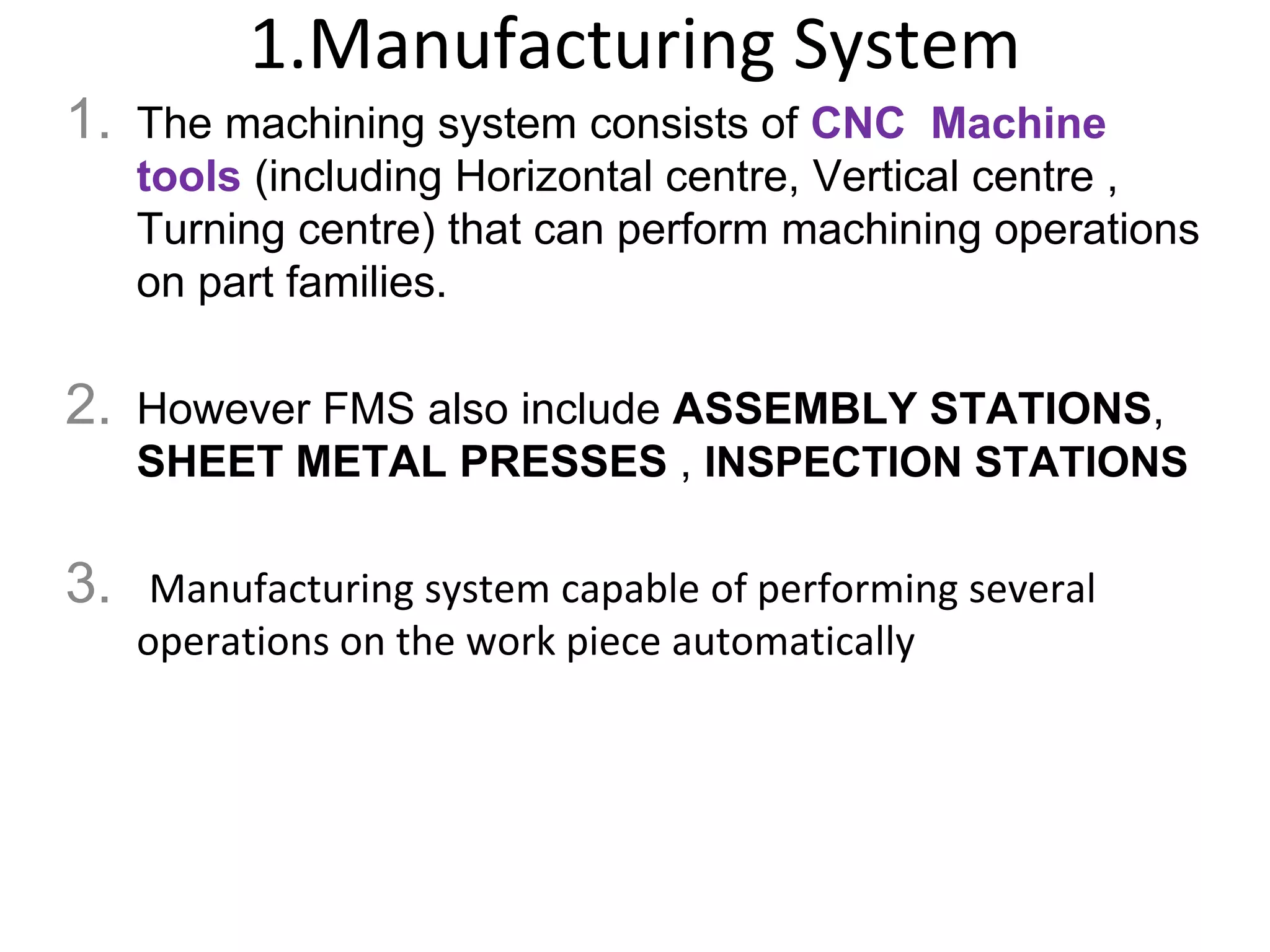 1.Manufacturing System
1. The machining system consists of CNC Machine
tools (including Horizontal centre, Vertical centre ,
Turning centre) that can perform machining operations
on part families.
2. However FMS also include ASSEMBLY STATIONS,
SHEET METAL PRESSES , INSPECTION STATIONS
3. Manufacturing system capable of performing several
operations on the work piece automatically
 