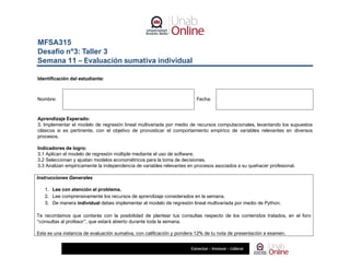 MFSA315
Desafío nº3: Taller 3
Semana 11 – Evaluación sumativa individual
Identificación del estudiante:
Nombre: Fecha:
Aprendizaje Esperado:
3. Implementar el modelo de regresión lineal multivariada por medio de recursos computacionales, levantando los supuestos
clásicos si es pertinente, con el objetivo de pronosticar el comportamiento empírico de variables relevantes en diversos
procesos.
Indicadores de logro:
3.1 Aplican el modelo de regresión múltiple mediante el uso de software.
3.2 Seleccionan y ajustan modelos econométricos para la toma de decisiones.
3.3 Analizan empíricamente la independencia de variables relevantes en procesos asociados a su quehacer profesional.
Instrucciones Generales
1. Lee con atención el problema.
2. Lee comprensivamente los recursos de aprendizaje considerados en la semana.
3. De manera individual debes implementar el modelo de regresión lineal multivariada por medio de Python.
Te recordamos que contarás con la posibilidad de plantear tus consultas respecto de los contenidos tratados, en el foro
“consultas al profesor”, que estará abierto durante toda la semana.
Esta es una instancia de evaluación sumativa, con calificación y pondera 12% de tu nota de presentación a examen.
 