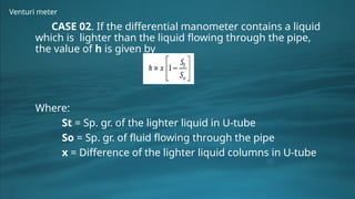 Venturi meter
CASE 02. If the differential manometer contains a liquid
which is lighter than the liquid flowing through the pipe,
the value of h is given by
Where:
St = Sp. gr. of the lighter liquid in U-tube
So = Sp. gr. of fluid flowing through the pipe
x = Difference of the lighter liquid columns in U-tube
 