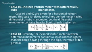 Venturi meter
• CASE 03. Inclined venturi meter with Differential U-
Tube manometer.
Case 01 and 02 are given for a horizontal venturi
meter. This case is related to inclined venturi meter having
differential U-tube manometer. Let the differential
manometer contains heavier liquid then h is given as
• CASE 04. Similarly, for inclined venturi meter in which
differential manometer contains a liquid which is lighter
than the liquid flowing through the pipe, the value of h is
given as
 