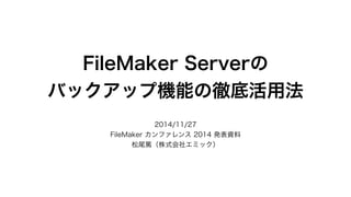 FileMaker Serverの 
バックアップ機能の徹底活用法 
2014/11/27 
FileMaker カンファレンス 2014 発表資料 
松尾篤（株式会社エミック） 
 