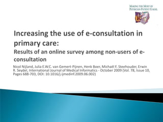 CATCH-IT: Increasing the use of e-consultation in primary care: Results of an online survey among non-users of e-consultation NicolNijland, Julia E.W.C. van Gemert-Pijnen, Henk Boer, Michaël F. Steehouder, Erwin R. Seydel, International Journal of Medical Informatics - October 2009 (Vol. 78, Issue 10, Pages 688-703, DOI: 10.1016/j.ijmedinf.2009.06.002) By: Marjan Moeinedin October 26, 2009 