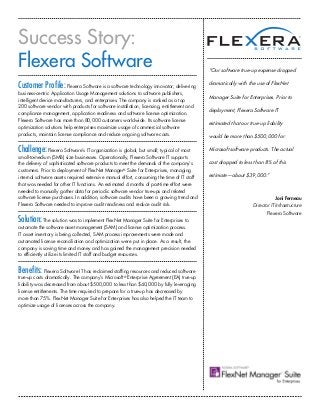 Success Story:
Flexera Software                                                                            “Our software true-up expense dropped

Customer Profile: Flexera Software is a software technology innovator; delivering           dramatically with the use of FlexNet
business-centric Application Usage Management solutions to software publishers,
                                                                                            Manager Suite for Enterprises. Prior to
intelligent device manufacturers, and enterprises. The company is ranked as a top
200 software vendor with products for software installation, licensing, entitlement and
                                                                                            deployment, Flexera Software IT
compliance management, application readiness and software license optimization.
Flexera Software has more than 80,000 customers worldwide. Its software license
                                                                                            estimated that our true-up liability
optimization solutions help enterprises maximize usage of commercial software
products, maintain license compliance and reduce ongoing software costs.                    would be more than $500,000 for

Challenge: Flexera Software’s IT organization is global, but small; typical of most         Microsoft software products. The actual
small-to-medium (SMB) size businesses. Operationally, Flexera Software IT supports
the delivery of sophisticated software products to meet the demands of the company’s        cost dropped to less than 8% of this
customers. Prior to deployment of FlexNet Manager® Suite for Enterprises, managing
internal software assets required extensive manual effort, consuming the time of IT staff   estimate—about $39,000.”
that was needed for other IT functions. An estimated 4 months of part-time effort were
needed to manually gather data for periodic software vendor true-ups and related
software license purchases. In addition, software audits have been a growing trend and                                       Joni Ferneau
Flexera Software needed to improve audit readiness and reduce audit risk.                                        Director IT Infrastructure
                                                                                                                        Flexera Software
Solution: The solution was to implement FlexNet Manager Suite for Enterprises to
automate the software asset management (SAM) and license optimization process.
IT asset inventory is being collected, SAM process improvements were made and
automated license reconciliation and optimization were put in place. As a result, the
company is saving time and money and has gained the management precision needed
to efficiently utilize its limited IT staff and budget resources.


Benefits: Flexera Software IT has reclaimed staffing resources and reduced software
true-up costs dramatically. The company’s Microsoft® Enterprise Agreement (EA) true-up
liability was decreased from about $500,000 to less than $40,000 by fully leveraging
license entitlements. The time required to prepare for a true-up has decreased by
more than 75%. FlexNet Manager Suite for Enterprises has also helped the IT team to
optimize usage of licenses across the company.
 
