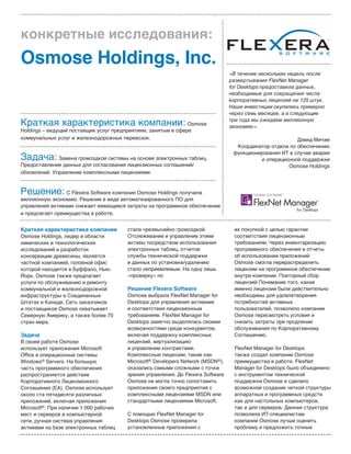 Краткая характеристика компании
Osmose Holdings, лидер в области
химических и технологических
исследований и разработок
консервации древесины, является
частной компанией, головной офис
которой находится в Буффало, Нью-
Йорк. Osmose также предлагает
услуги по обслуживанию и ремонту
коммунальной и железнодорожной
инфраструктуры в Соединенных
Штатах и Канаде. Сеть заказчиков
и поставщиков Osmose охватывает
Северную Америку, а также более 70
стран мира.
Задача
В своей работе Osmose
использует приложения Microsoft
Office и операционные системы
Windows® Servers. На большую
часть программного обеспечения
распространяется действие
Корпоративного Лицензионного
Соглашения (EA). Osmose использует
около ста пятидесяти различных
приложений, включая приложения
Microsoft®. При наличии 1 000 рабочих
мест и серверов в компьютерной
сети, ручная система управления
активами на базе электронных таблиц
стала чрезвычайно громоздкой.
Отслеживание и управление этими
активы посредством использования
электронных таблиц, отчетов
службы технической поддержки
и данных по установке/удалению
стало неприемлемым. На одну лишь
«проверку» по
Решение Flexera Software
Osmose выбрала FlexNet Manager for
Desktops для управления активами
и соответствия лицензионным
требованиям. FlexNet Manager for
Desktops заметно выделялась своими
возможностями среди конкурентов,
включая поддержку комплексных
лицензий, виртуализацию
и управление контрактами.
Комплексные лицензии, такие как
Microsoft® Developers Network (MSDN®),
оказались самыми сложными с точки
зрения управления. До Flexera Software
Osmose не могла точно сопоставить
приложения своего предприятия с
комплексными лицензиями MSDN или
стандартными лицензиями Microsoft.
С помощью FlexNet Manager for
Desktops Osmose проверила
установленные приложения с
их покупкой с целью гарантии
соответствия лицензионным
требованиям. Через инвентаризацию
программного обеспечения и отчеты
об использовании приложений
Osmose смогла перераспределить
лицензии на программное обеспечение
внутри компании. Повторный сбор
лицензий Понимание того, какие
именно лицензии были действительно
необходимы для удовлетворения
потребностей активных
пользователей, позволило компании
Osmose пересмотреть условия и
снизить затраты при продлении
обслуживания по Корпоративному
Соглашению.
FlexNet Manager for Desktops
также создал компании Osmose
преимущества в работе. FlexNet
Manager for Desktops было объединено
с инструментом технической
поддержки Osmose и сделало
возможной создание четкой структуры
аппаратных и программных средств
как для настольных компьютеров,
так и для серверов. Данная структура
позволила ИТ-специалистам
компании Osmose лучше оценить
проблему и предложить точные
конкретные исследования:
Osmose Holdings, Inc.
Краткая характеристика компании: Osmose
Holdings – ведущий поставщик услуг предприятиям, занятым в сфере
коммунальных услуг и железнодорожных перевозок.
Задача: Замена громоздкой системы на основе электронных таблиц.
Предоставление данных для согласования лицензионных соглашений/
обновлений. Управление комплексными лицензиями.
Решение: С Flexera Software компания Osmose Holdings получила
миллионную экономию. Решение в виде автоматизированного ПО для
управления активами снижает имеющиеся затраты на программное обеспечение
и предлагает преимущества в работе.
«В течение нескольких недель после
развертывания FlexNet Manager
for Desktops предоставила данные,
необходимые для сокращения числа
корпоративных лицензий на 125 штук.
Наши инвестиции окупились примерно
через семь месяцев, а в следующие
три года мы ожидаем миллионную
экономию».
Дэвид Мичэм
Координатор отдела по обеспечению
функционирования ИТ в случае аварии
и операционной поддержки
Osmose Holdings
 