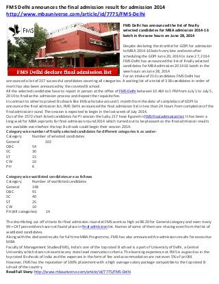 FMS Delhi announces the final admission result for admission 2014
http://www.mbauniverse.com/article/id/7775/FMS-Delhi
FMS Delhi has announced the list of finally
selected candidates for MBA admission 2014-16
batch in the wee hours on June 28, 2014
Despite declaring the shortlist for GDPI for admission
to MBA 2014-16 batch very late and even after
scheduling the GDPI June 20, 2014 to June 27, 2014
FMS Delhi has announced the list of finally selected
candidates for MBA admission 2014-16 batch in the
wee hours on June 28, 2014
For an intake of 216 candidates FMS Delhi has
announced a list of 217 successful candidates covering all categories. A waiting list of a total of 338 candidates in order of
merit has also been announced by the coveted B school.
All the selected candidates have to report in person at the office of FMS Delhi between 10 AM to 5 PM from July 1 to July 5,
2014 to finalise the admission process and deposit the requisite fee.
In contrast to other top rated B schools like IIMs who take around 1 month from the date of completion of GDPI to
announce the final admission list, FMS Delhi announced the final admission list in less than 24 hours from completion of the
final admission round. The session is expected to begin in the last week of July 2014.
Out of the 2572 short listed candidates for PI session the lucky 217 have figured in FMS final admission list. It has been a
long wait for MBA aspirants for final admission round 2014 which turned out to be pleasant as the final admission results
are available even before the top B schools could begin their session 2014.
Category wise number of finally selected candidates for different categories is as under-
Category Number of selected candidates
General 102
OBC 54
SC 30
ST 15
CW 10
PH 6
Category wise waitlisted candidates are as follows
Category Number of waitlisted candidates
General 148
OBC 91
SC 40
ST 25
CW 10
PH (All categories) 14
The shortlisting cut off criteria for final admission round at FMS went as high as 98.20 for General category and even many
99+ CAT percentilers have not found place in final admission list. Names of some of them are missing even from the list of
waitlisted candidates.
Along with the declared results for full time MBA Programme, FMS has also announced the admission results for executive
MBA.
Faculty of Management Studies(FMS), India’s one of the top rated B school is a part of University of Delhi, a Central
University which does not exercise any state level reservation criteria. The learning experience at FMS is as good as in the
top rated B schools of India and the expenses in the form of fee and accommodation are not even 5% of an IIM.
However, FMS has the reputation of 100% placement with a high average salary package compatible to the top rated B
school of the country.
Read Full Story: http://www.mbauniverse.com/article/id/7775/FMS-Delhi
 