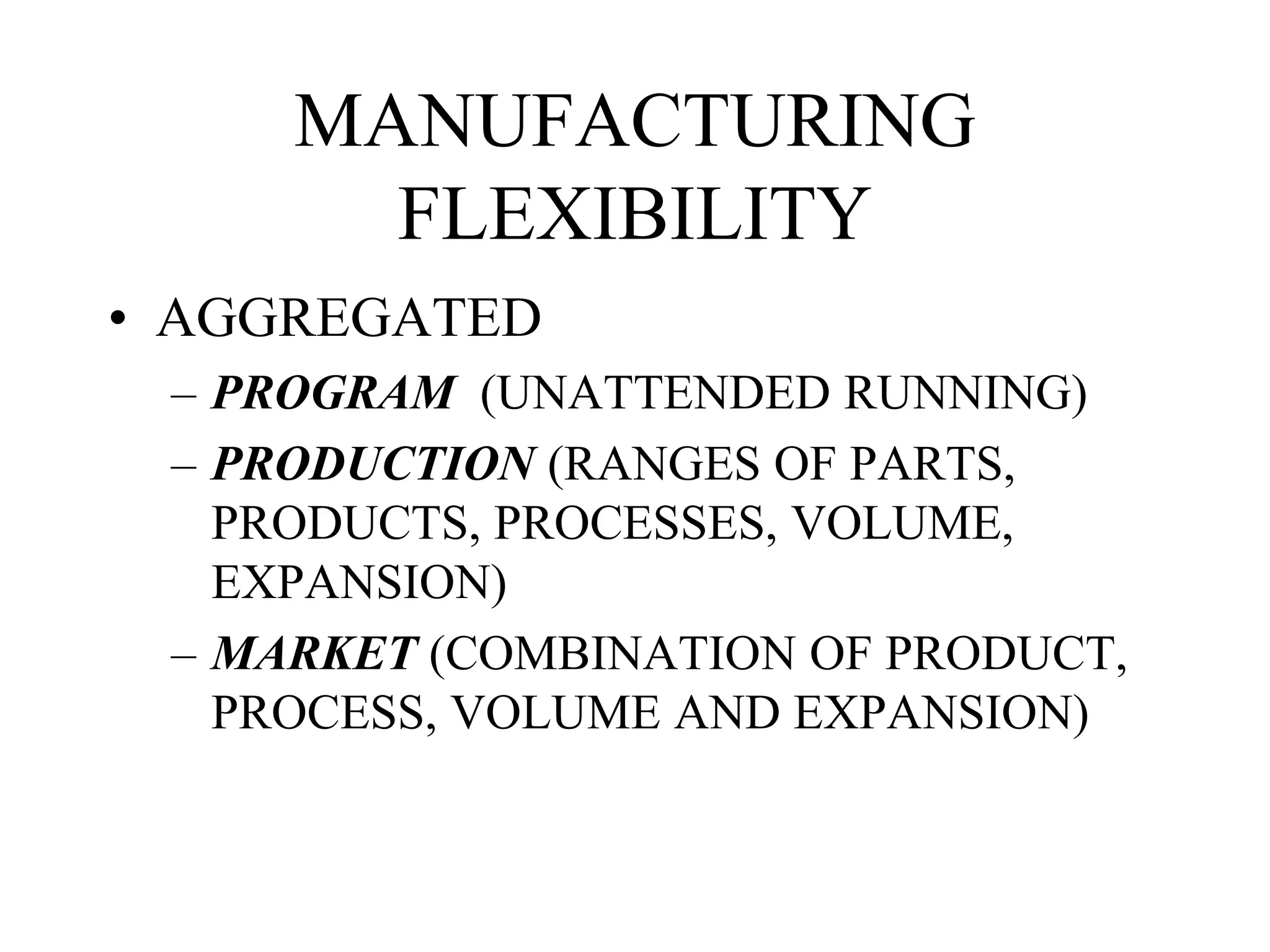 MANUFACTURING
FLEXIBILITY
• AGGREGATED
– PROGRAM (UNATTENDED RUNNING)
– PRODUCTION (RANGES OF PARTS,
PRODUCTS, PROCESSES, VOLUME,
EXPANSION)
– MARKET (COMBINATION OF PRODUCT,
PROCESS, VOLUME AND EXPANSION)
 