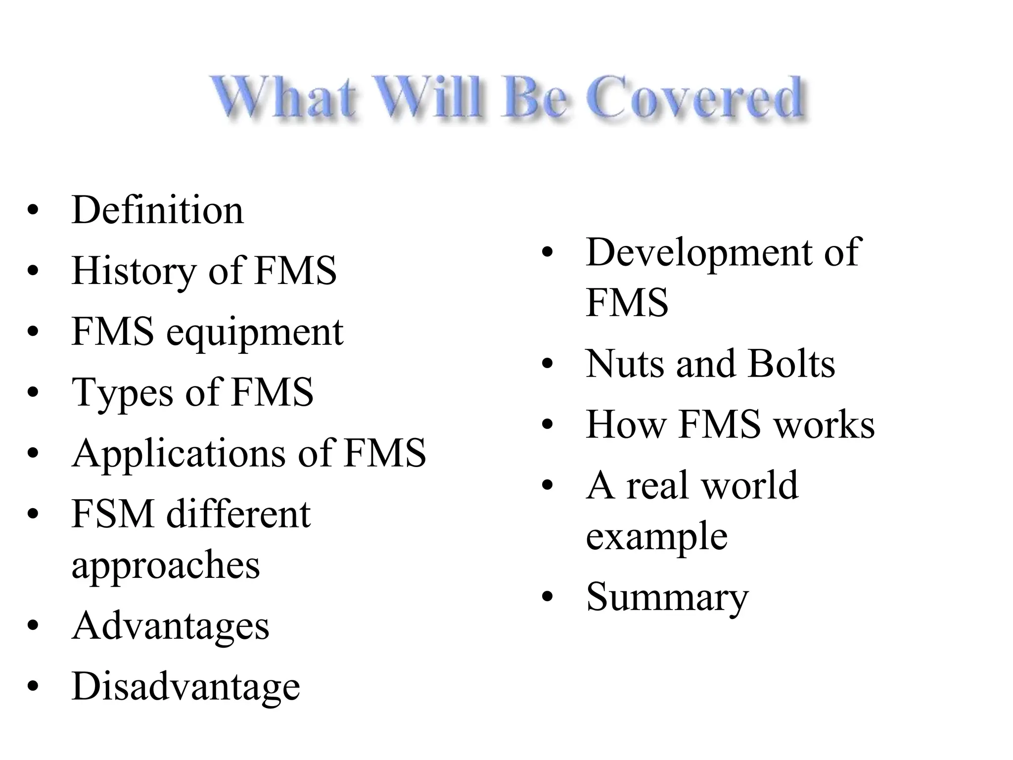 • Definition
• History of FMS
• FMS equipment
• Types of FMS
• Applications of FMS
• FSM different
approaches
• Advantages
• Disadvantage
• Development of
FMS
• Nuts and Bolts
• How FMS works
• A real world
example
• Summary
 