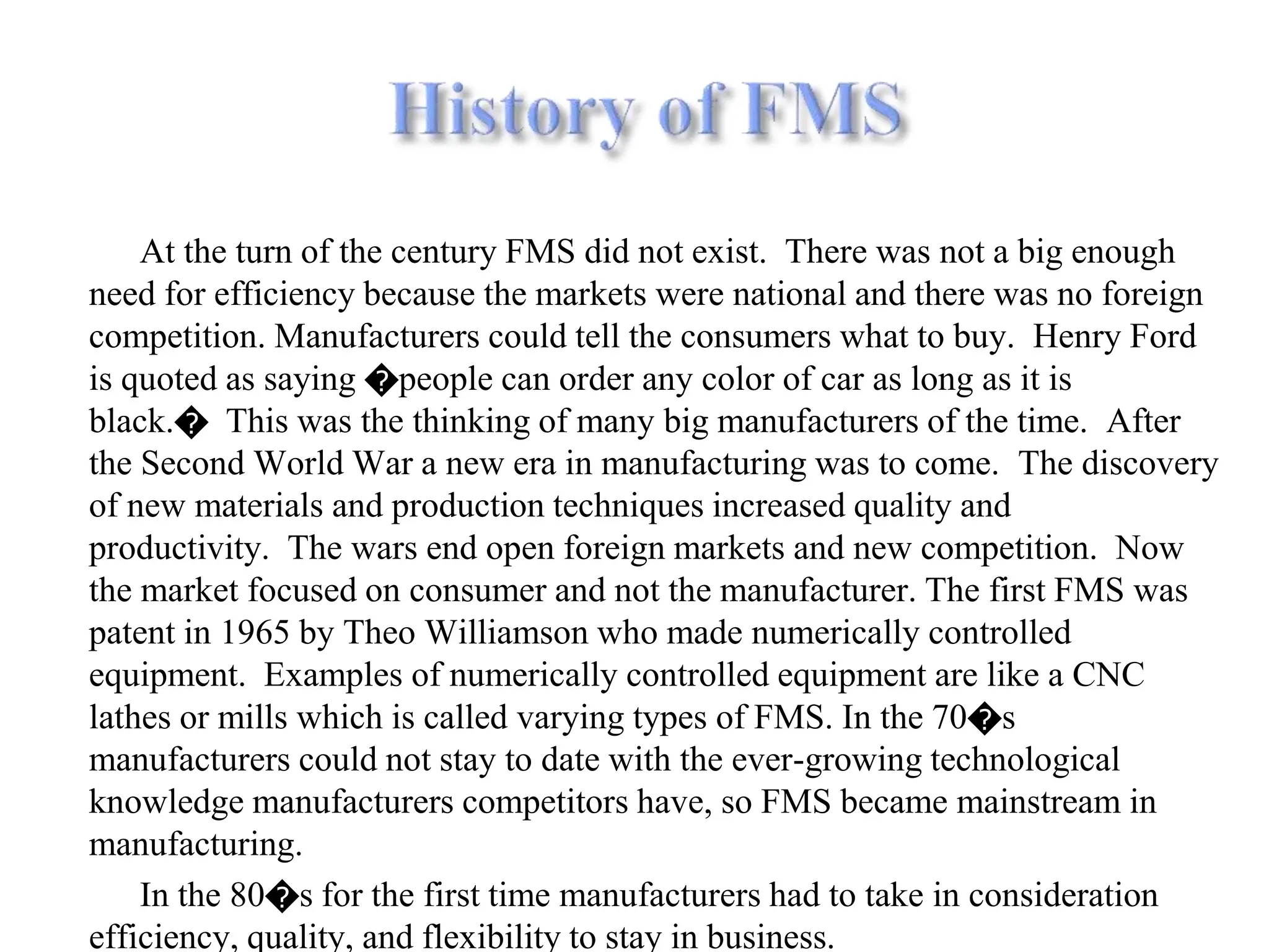 At the turn of the century FMS did not exist. There was not a big enough
need for efficiency because the markets were national and there was no foreign
competition. Manufacturers could tell the consumers what to buy. Henry Ford
is quoted as saying �people can order any color of car as long as it is
black.� This was the thinking of many big manufacturers of the time. After
the Second World War a new era in manufacturing was to come. The discovery
of new materials and production techniques increased quality and
productivity. The wars end open foreign markets and new competition. Now
the market focused on consumer and not the manufacturer. The first FMS was
patent in 1965 by Theo Williamson who made numerically controlled
equipment. Examples of numerically controlled equipment are like a CNC
lathes or mills which is called varying types of FMS. In the 70�s
manufacturers could not stay to date with the ever-growing technological
knowledge manufacturers competitors have, so FMS became mainstream in
manufacturing.
In the 80�s for the first time manufacturers had to take in consideration
efficiency, quality, and flexibility to stay in business.
 
