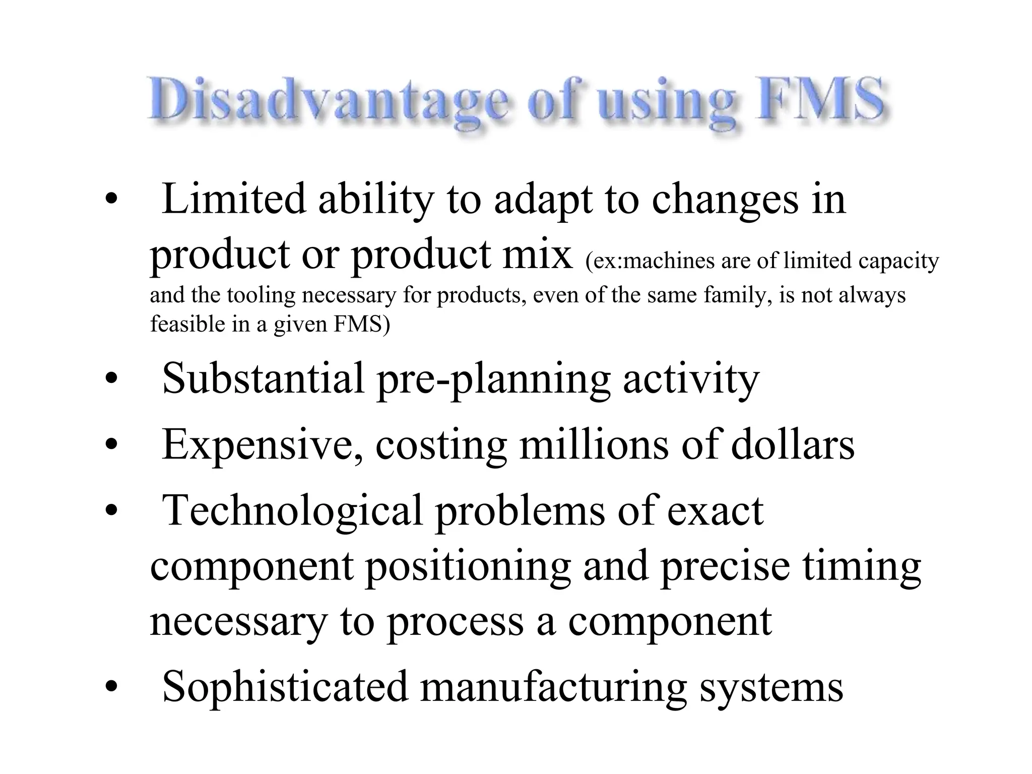 • Limited ability to adapt to changes in
product or product mix (ex:machines are of limited capacity
and the tooling necessary for products, even of the same family, is not always
feasible in a given FMS)
• Substantial pre-planning activity
• Expensive, costing millions of dollars
• Technological problems of exact
component positioning and precise timing
necessary to process a component
• Sophisticated manufacturing systems
 