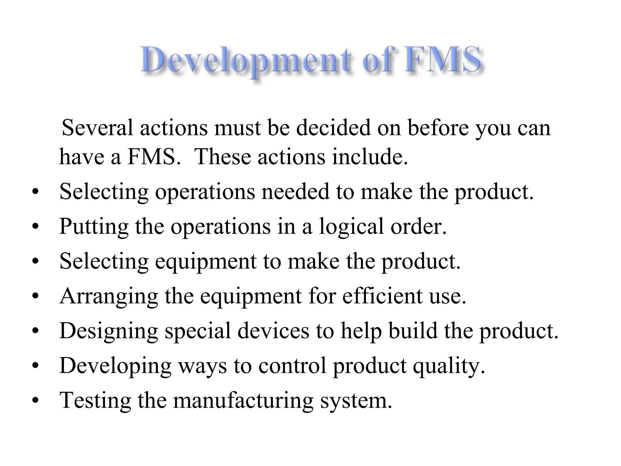 Several actions must be decided on before you can
have a FMS. These actions include.
• Selecting operations needed to make the product.
• Putting the operations in a logical order.
• Selecting equipment to make the product.
• Arranging the equipment for efficient use.
• Designing special devices to help build the product.
• Developing ways to control product quality.
• Testing the manufacturing system.
 