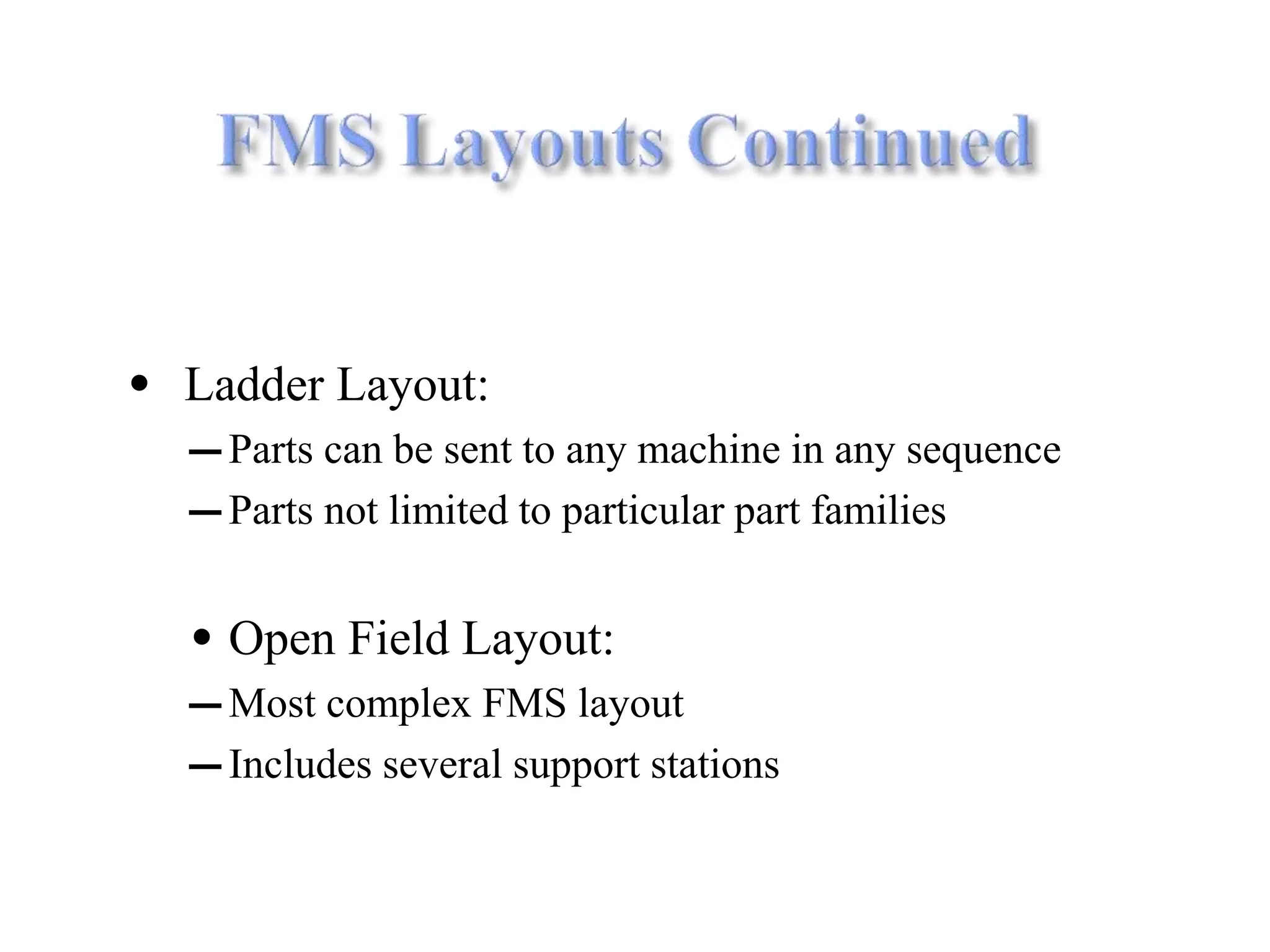 • Ladder Layout:
― Parts can be sent to any machine in any sequence
― Parts not limited to particular part families
• Open Field Layout:
― Most complex FMS layout
― Includes several support stations
 