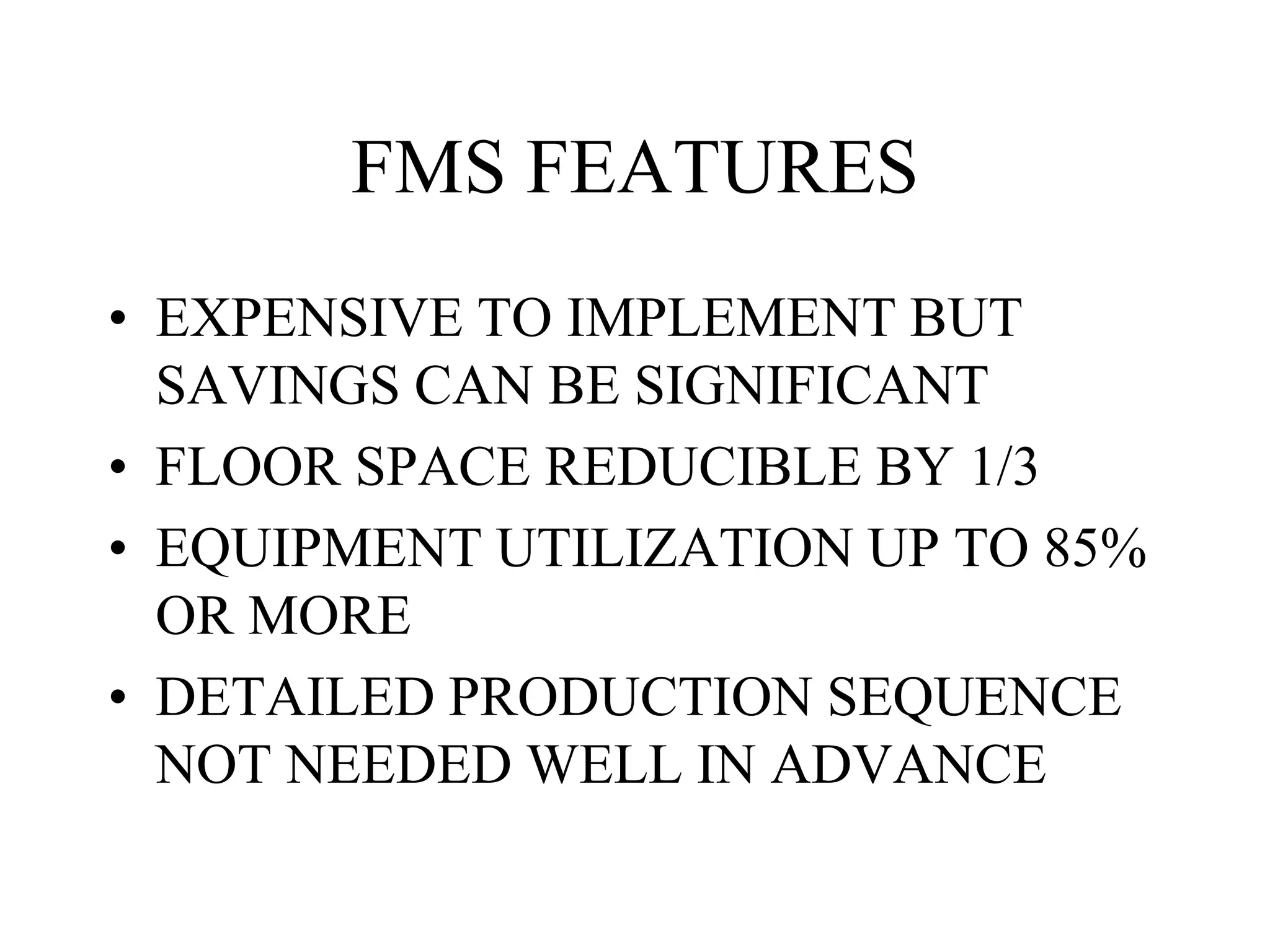 FMS FEATURES
• EXPENSIVE TO IMPLEMENT BUT
SAVINGS CAN BE SIGNIFICANT
• FLOOR SPACE REDUCIBLE BY 1/3
• EQUIPMENT UTILIZATION UP TO 85%
OR MORE
• DETAILED PRODUCTION SEQUENCE
NOT NEEDED WELL IN ADVANCE
 