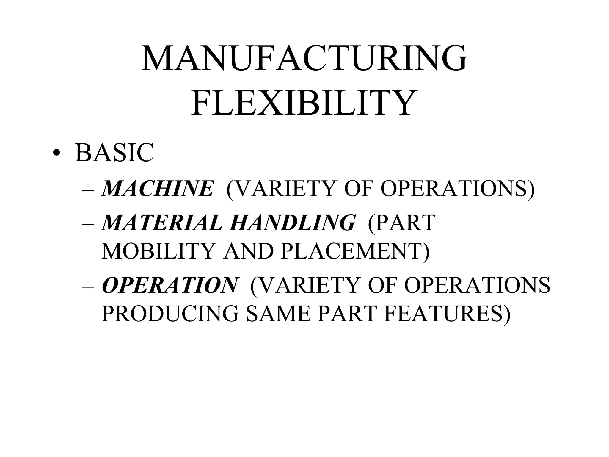 MANUFACTURING
FLEXIBILITY
• BASIC
– MACHINE (VARIETY OF OPERATIONS)
– MATERIAL HANDLING (PART
MOBILITY AND PLACEMENT)
– OPERATION (VARIETY OF OPERATIONS
PRODUCING SAME PART FEATURES)
 