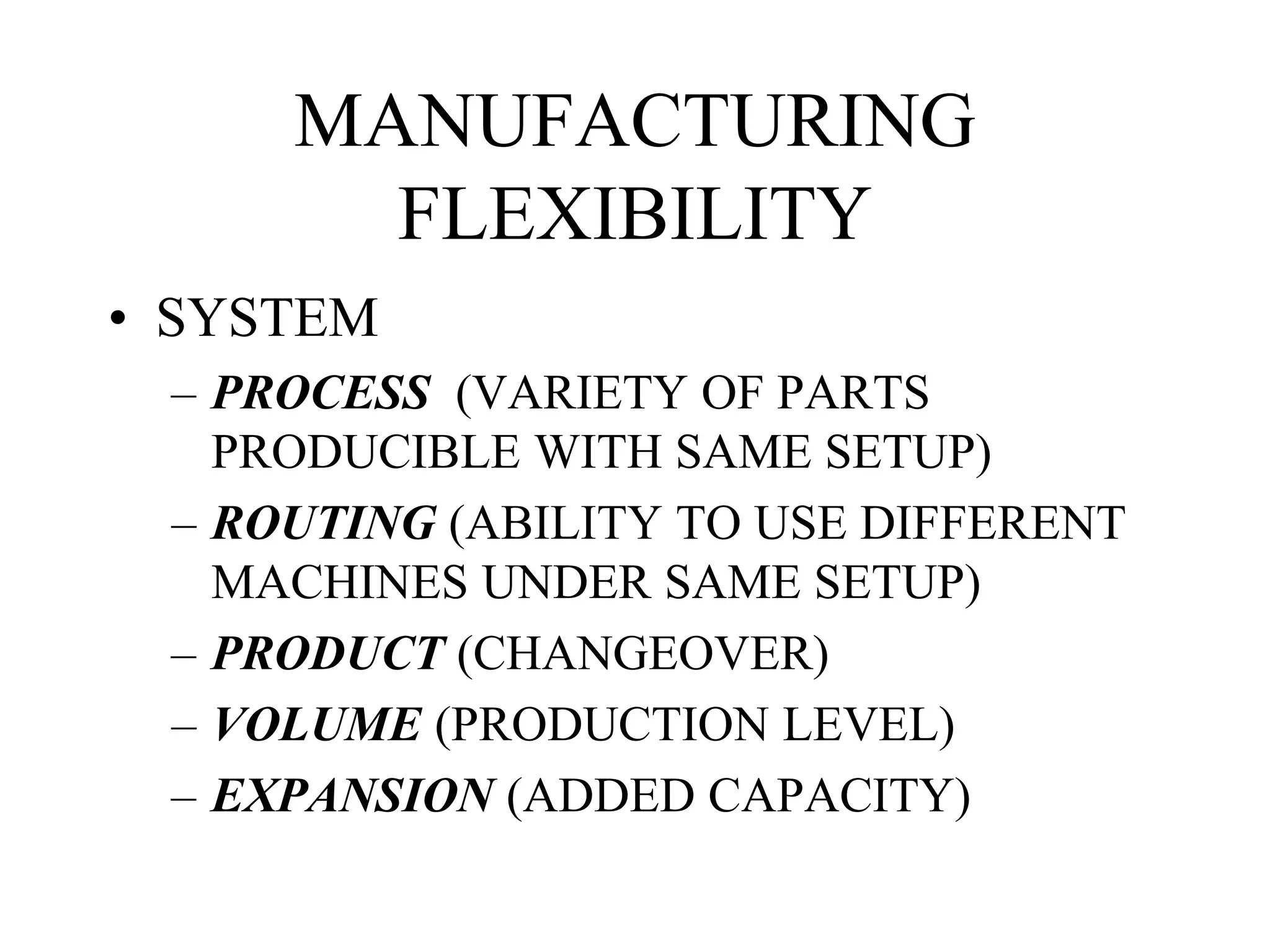 MANUFACTURING
FLEXIBILITY
• SYSTEM
– PROCESS (VARIETY OF PARTS
PRODUCIBLE WITH SAME SETUP)
– ROUTING (ABILITY TO USE DIFFERENT
MACHINES UNDER SAME SETUP)
– PRODUCT (CHANGEOVER)
– VOLUME (PRODUCTION LEVEL)
– EXPANSION (ADDED CAPACITY)
 