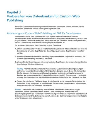 Kapitel 3 
Vorbereiten von Datenbanken für Custom Web
Publishing
      Bevor Sie Custom Web Publishing mit einer Datenbank verwenden können, müssen Sie die
      Datenbank vorbereiten und vor unbefugtem Zugriff schützen.

Aktivierung von Custom Web Publishing mit PHP für Datenbanken
      Sie müssen Custom Web Publishing mit PHP in jeder Datenbank aktivieren, die Sie
      veröffentlichen wollen. Anderenfalls können Web-Benutzer Custom Web Publishing nicht für den
      Zugriff auf eine Datenbank verwenden, selbst wenn sie von FileMaker Server bereitgestellt wird,
      der zur Unterstützung einer Web Publishing Engine konfiguriert ist.
      So aktivieren Sie Custom Web Publishing in einer Datenbank:

      1. Öffnen Sie in FileMaker Pro die zu veröffentlichende Datenbank mit einem Konto, das über die
         Berechtigung für vollen Zugriff oder die Berechtigung „Erweiterte Zugriffsrechte verwalten“
         verfügt.

      2. Weisen Sie einer oder mehreren Berechtigungen das erweitere Zugriffsrecht fmphp zu, um
         Custom Web Publishing mit PHP zu aktivieren.
      3. Weisen Sie die Berechtigungen mit dem erweiterten Zugriffsrecht den entsprechenden Konten
         (zum Beispiel Admin und Gast) zu.

        Wichtig Wenn Sie Kontonamen und Passwörter für Custom Web Publishing-Lösungen
        definieren, verwenden Sie druckbare ASCII-Zeichen. Beispiel: a-z, A-Z und 0-9. Verwenden
        Sie für sicherere Kontonamen und Passwörter zudem bestimmte nicht alphanumerische
        Zeichen wie ein Ausrufezeichen (!) oder ein Prozentzeichen (%). Doppelpunkte (:) sind nicht
        zulässig. Informationen über das Einrichten von Konten finden Sie in der FileMaker Pro Hilfe.

      4. Stellen Sie mithilfe von FileMaker Server Admin Console sicher, dass die Bereitstellung der
         Datenbank richtig konfiguriert ist und FileMaker Server auf sie zugreifen kann. Informationen
         hierzu finden Sie in der FileMaker Server Hilfe.

      Hinweis Da Custom Web Publishing mit PHP keine persistenten Datenbanksitzungen
      verwendet, können Verweise auf eine externe ODBC-Datenquelle im FileMaker Pro-
      Beziehungsdiagramm die Funktionen der PHP-Lösung einschränken. Wenn Ihre Datenbank auf
      Daten einer externen SQL-Datenquelle zugreift, können Sie die Datensätze der externen Tabelle
      unter Umständen nicht aktualisieren.
 