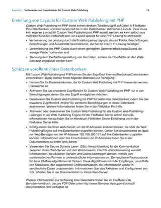 Kapitel 3 | Vorbereiten von Datenbanken für Custom Web Publishing                                           16



Erstellung von Layouts für Custom Web Publishing mit PHP
            Custom Web Publishing mit PHP bietet keinen direkten Tabellenzugriff auf Daten in FileMaker
            Pro-Datenbanken, sondern verwendet die in den Datenbanken definierten Layouts. Zwar muss
            kein eigenes Layout für Custom Web Publishing mit PHP erstellt werden, es kann jedoch aus
            mehreren Gründen vorteilhaft sein, ein Layout speziell für eine PHP-Lösung zu entwickeln:
            1 Verbesserung der Leistung durch die Erstellung eines Layouts, das auf Felder, Beschriftungen,
               Berechnungen und Ausschnitte beschränkt ist, die Sie für Ihre PHP-Lösung benötigen
            1 Vereinfachung des PHP-Codes durch einen geringeren Datenverarbeitungsaufwand, da
               weniger Felder vorhanden sind
            1 Trennung der Oberflächengestaltung von den Daten, sodass die Oberfläche an den Web-
               Benutzer angepasst werden kann


Schützen veröffentlichter Datenbanken
            Mit Custom Web Publishing mit PHP können Sie den Zugriff auf Ihre veröffentlichten Datenbanken
            einschränken. Dabei stehen Ihnen folgende Methoden zur Verfügung:
            1 Fordern Sie für Datenbankkonten, die für Custom Web Publishing mit PHP verwendet werden,
               Passwörter an.
            1 Aktivieren Sie das erweiterte Zugriffsrecht für Custom Web Publishing mit PHP nur in den
               Berechtigungen, denen Sie den Zugriff ermöglichen möchten.
            1 Deaktivieren Sie Custom Web Publishing mit PHP für bestimmte Datenbanken, indem Sie das
               erweiterte Zugriffsrecht „fmphp“ für sämtliche Berechtigungen in dieser Datenbank
               deaktivieren. Weitere Informationen finden Sie in der FileMaker Pro Hilfe.
            1 Aktivieren oder deaktivieren Sie Custom Web Publishing für alle Custom Web Publishing-
               Lösungen in der Web Publishing Engine mit der FileMaker Server Admin Console.
               Informationen hierzu finden Sie im Handbuch FileMaker Server Einführung und in der
               FileMaker Server Hilfe.
            1 Konfigurieren Sie Ihren Web-Server, um die IP-Adressen einzuschränken, die über die Web
               Publishing Engine auf Ihre Datenbanken zugreifen können. Geben Sie beispielsweise an, dass
               nur Web-Benutzer von der IP-Adresse 192.168.100.101 auf Ihre Datenbanken zugreifen
               können. Informationen über das Einschränken von IP-Adressen finden Sie in der
               Dokumentation zu Ihrem Web-Server.
            1 Verwenden Sie Secure Sockets Layer- (SSL) Verschlüsselung für die Kommunikation
               zwischen Ihrem Web-Server und den Webbrowsern. Die SSL-Verschlüsselung wandelt
               Informationen, die zwischen Servern und Clients übertragen werden, mithilfe von
               mathematischen Formeln in unverständliche Informationen um. Der englische Fachausdruck
               für diese Chiffrier-Algorithmen ist Ciphers. Diese Algorithmen nutzt der Empfänger, um mithilfe
               von Schlüsseln, den sogenannten Chiffrierschlüsseln, die Informationen wieder in
               verständliche Daten umzuwandeln. Informationen über das Aktivieren und Konfigurieren von
               SSL erhalten Sie in der Dokumentation zu Ihrem Web-Server.

            Weitere Informationen zur Sicherung Ihrer Datenbank finden Sie im FileMaker Pro
            Benutzerhandbuch, das als PDF-Datei unter http://www.filemaker.de/support/product/
            documentation.html verfügbar ist.
 