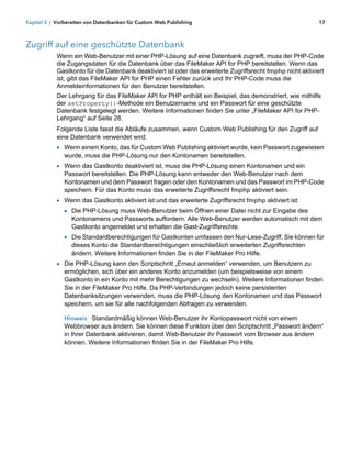 Kapitel 3 | Vorbereiten von Datenbanken für Custom Web Publishing                                            17



Zugriff auf eine geschützte Datenbank
            Wenn ein Web-Benutzer mit einer PHP-Lösung auf eine Datenbank zugreift, muss der PHP-Code
            die Zugangsdaten für die Datenbank über das FileMaker API for PHP bereitstellen. Wenn das
            Gastkonto für die Datenbank deaktiviert ist oder das erweiterte Zugriffsrecht fmphp nicht aktiviert
            ist, gibt das FileMaker API for PHP einen Fehler zurück und Ihr PHP-Code muss die
            Anmeldeinformationen für den Benutzer bereitstellen.
            Der Lehrgang für das FileMaker API for PHP enthält ein Beispiel, das demonstriert, wie mithilfe
            der setProperty()-Methode ein Benutzername und ein Passwort für eine geschützte
            Datenbank festgelegt werden. Weitere Informationen finden Sie unter „FileMaker API for PHP-
            Lehrgang“ auf Seite 28.
            Folgende Liste fasst die Abläufe zusammen, wenn Custom Web Publishing für den Zugriff auf
            eine Datenbank verwendet wird:
            1 Wenn einem Konto, das für Custom Web Publishing aktiviert wurde, kein Passwort zugewiesen
               wurde, muss die PHP-Lösung nur den Kontonamen bereitstellen.
            1 Wenn das Gastkonto deaktiviert ist, muss die PHP-Lösung einen Kontonamen und ein
               Passwort bereitstellen. Die PHP-Lösung kann entweder den Web-Benutzer nach dem
               Kontonamen und dem Passwort fragen oder den Kontonamen und das Passwort im PHP-Code
               speichern. Für das Konto muss das erweiterte Zugriffsrecht fmphp aktiviert sein.
            1 Wenn das Gastkonto aktiviert ist und das erweiterte Zugriffsrecht fmphp aktiviert ist:
              1 Die PHP-Lösung muss Web-Benutzer beim Öffnen einer Datei nicht zur Eingabe des
                 Kontonamens und Passworts auffordern. Alle Web-Benutzer werden automatisch mit dem
                 Gastkonto angemeldet und erhalten die Gast-Zugriffsrechte.
               1 Die Standardberechtigungen für Gastkonten umfassen den Nur-Lese-Zugriff. Sie können für
                 dieses Konto die Standardberechtigungen einschließlich erweiterten Zugriffsrechten
                 ändern. Weitere Informationen finden Sie in der FileMaker Pro Hilfe.
            1 Die PHP-Lösung kann den Scriptschritt „Erneut anmelden“ verwenden, um Benutzern zu
               ermöglichen, sich über ein anderes Konto anzumelden (um beispielsweise von einem
               Gastkonto in ein Konto mit mehr Berechtigungen zu wechseln). Weitere Informationen finden
               Sie in der FileMaker Pro Hilfe. Da PHP-Verbindungen jedoch keine persistenten
               Datenbanksitzungen verwenden, muss die PHP-Lösung den Kontonamen und das Passwort
               speichern, um sie für alle nachfolgenden Abfragen zu verwenden.

               Hinweis Standardmäßig können Web-Benutzer ihr Kontopasswort nicht von einem
               Webbrowser aus ändern. Sie können diese Funktion über den Scriptschritt „Passwort ändern“
               in Ihrer Datenbank aktivieren, damit Web-Benutzer ihr Passwort vom Browser aus ändern
               können. Weitere Informationen finden Sie in der FileMaker Pro Hilfe.
 