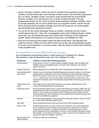 Kapitel 3 | Vorbereiten von Datenbanken für Custom Web Publishing                                                              23



            1 Scripts, die Daten verändern, sollten den Schritt „Schreibe Änderung Datens./Abfrage“
               enthalten, da Datenänderungen erst im Browser sichtbar werden, wenn die Daten gespeichert
               bzw. am Server „bestätigt“ wurden. Dies gilt für einige Scriptschritte wie Ausschneiden,
               Kopieren, Einfügen usw. Viele Aktionen mit nur einem Scriptschritt sollten in Scripts
               umgewandelt werden, die den Schritt „Schreibe Änderung Datens./Abfrage“ enthalten. Wenn
               Sie Scripts entwerfen, die von einem Webbrowser aus ausgeführt werden, nehmen Sie den
               Schritt „Schreibe Änderung Datens./Abfrage“ am Ende des Scripts auf, um sicherzustellen,
               dass alle Änderungen gespeichert werden.
            1 Um von der Art des Clients abhängige Scripts zu erstellen, verwenden Sie die Funktion
               „Hole(ProgrammVersion)“. Wenn der zurückgegebene Wert „Web Publishing Engine“ enthält,
               wissen Sie, dass der aktuelle Benutzer über Custom Web Publishing auf Ihre Datenbank
               zugreift. Weitere Informationen zu Funktionen finden Sie in der FileMaker Pro Hilfe.
            1 Nach der Konvertierung Ihrer Dateien sollten Sie jedes Script öffnen, das Web-Benutzer
               ausführen könnten. Wählen Sie dann Web Publishing aus der Liste „Kompatibilität anzeigen“
               im Fenster „Script bearbeiten“, um sicherzustellen, dass das Script mit Instant Web Publishing
               richtig ausgeführt wird.

            Scriptverhalten in Custom Web Publishing-Lösungen
            Die nachfolgenden Scriptschritte arbeiten im Web anders als in FileMaker Pro. Weitere
            Informationen zu allen Scriptschritten finden Sie in der FileMaker Pro Hilfe.
             Scriptschritt         Verhalten in Custom Web Publishing-Lösungen
             Script ausführen      Scripts können nur dann in anderen Dateien ausgeführt werden, wenn die Dateien auf
                                   FileMaker Server bereitgestellt werden und Custom Web Publishing in den anderen
                                   Dateien aktiviert ist.
             Programm beenden      Meldet Web-Benutzer ab, schließt alle Fenster, beendet aber den Webbrowser nicht.
             AnwenderAbbruchZul    Legt fest, wie nicht unterstützte Scriptschritte gehandhabt werden. Aktivieren, damit Scripts
             assen setzen          gestoppt werden; deaktivieren, damit nicht unterstützte Schritte übersprungen werden.
                                   Weitere Informationen finden Sie unter „Tipps und Überlegungen zu Scripts“ auf Seite 22.
                                   Hinweis Web-Benutzer können Custom Web Publishing-Scripts nicht abbrechen, aber
                                   diese Option ermöglicht, dass nicht unterstützte Scriptschritte die Fortsetzung des Scripts
                                   stoppen.
             Fehleraufzeichnung    Diese Option ist bei Custom Web Publishing immer aktiviert. Web-Benutzer können
             setzen                Custom Web Publishing-Scripts nicht abbrechen.
             Scriptpause setzen    Diese Scriptschritte werden zwar in Custom Web Publishing unterstützt, sollten aber nicht
                                   verwendet werden. Wenn der Scriptschritt „Scriptpause setzen“ ausgeführt wird, hält das
                                   Script an. Nur ein Script, das erneut den Schritt „Scriptpause setzen“ enthält, kann die
                                   Ausführung fortsetzen. Wenn das Script im Pausezustand bleibt, bis die Sitzung endet, wird
                                   das Script nicht vollständig ausgeführt.
             Sortieren             Sie müssen eine Sortierfolge mit dem Scriptschritt „Datensätze sortieren“ speichern, damit
                                   er in Custom Web Publishing ausgeführt wird.
             URL öffnen            Dieser Scriptschritt hat keine Wirkung in einer Custom Web Publishing-Lösung.
             Gehe zu Feld          Im Webbrowser können Sie „Gehe zu Feld“ nicht verwenden, um zu einem bestimmten
                                   Feld zu wechseln. Sie können diesen Scriptschritt jedoch in Kombination mit anderen
                                   Scriptschritten verwenden, um Aufgaben auszuführen. Beispielsweise können Sie zu
                                   einem Feld gehen und den Inhalt kopieren und dann zu einem anderen Feld gehen und den
                                   Wert einfügen. Um die Wirkung im Browser zu sehen, müssen Sie den Datensatz mit dem
                                   Scriptschritt „Datensatz bestätigen“ speichern.
             Schreibe Änderung     Sendet den Datensatz zur Datenbank.
             Datens./Abfrage
 