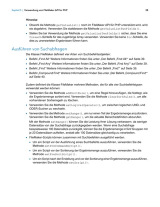 Kapitel 5 | Verwendung von FileMaker API for PHP                                                          38



            Hinweise
            1 Obwohl die Methode getValueList() noch im FileMaker API für PHP unterstützt wird, wird
               sie abgelehnt. Verwenden Sie stattdessen die Methode getValueListTwoFields().
            1 Stellen Sie bei Verwendung der Methode getValueListTwoFields() sicher, dass Sie eine
               foreach-Schleife für das zugehörige Array verwenden. Verwenden Sie keine for-Schleife, da
               dies zu unerwarteten Ergebnissen führen kann.


Ausführen von Suchabfragen
            Die Klasse FileMaker definiert vier Arten von Suchbefehlsobjekten:
            1 Befehl „Find All“ Weitere Informationen finden Sie unter „Der Befehl „Find All““ auf Seite 39.
            1 Befehl „Find Any“ Weitere Informationen finden Sie unter „Der Befehl „Find Any““ auf Seite 39.
            1 Befehl „Find“ Weitere Informationen finden Sie unter „Der Befehl „Find““ auf Seite 39.
            1 Befehl „Compound Find“ Weitere Informationen finden Sie unter „Der Befehl „Compound Find““
               auf Seite 40.

            Zudem definiert die Klasse FileMaker mehrere Methoden, die für alle vier Suchbefehlstypen
            verwendet werden können:
            1 Verwenden Sie die Methode addSortRule(), um eine Regel hinzuzufügen, die festlegt, wie
               die Ergebnismenge sortiert wird. Verwenden Sie die Methode clearSortRules(), um alle
               vorhandenen Sortierregeln zu löschen.
            1 Verwenden Sie die Methode setLogicalOperator(), um zwischen logischen UND- und
               ODER-Suchen zu wechseln.
            1 Verwenden Sie die Methode setRange(), um nur einen Teil der Ergebnismenge anzufordern.
               Verwenden Sie die Methode getRange(), um die aktuelle Bereichsdefinition abzurufen.
               Mit der Methode setRange() können Sie die Leistung Ihrer Lösung verbessern, da weniger
               Datensätze von der Suchabfrage zurückgegeben werden. Wenn eine Suchabfrage
               beispielsweise 100 Datensätze zurückgibt, können Sie die Ergebnismenge in fünf Gruppen mit
               je 20 Datensätzen aufteilen, anstatt alle 100 Datensätze gleichzeitig zu verarbeiten.
            1 FileMaker-Scripts können zusammen mit Suchbefehlen ausgeführt werden.
              1 Um ein Script vor der Ausführung eines Suchbefehls auszuführen, verwenden Sie die
                 Methode setPreCommandScript().
               1 Um ein Script vor der Sortierung der Ergebnismenge auszuführen, verwenden Sie die
                 Methode setPreSortScript().
               1 Um ein Script nach der Erstellung und vor der Sortierung einer Ergebnismenge auszuführen,
                 verwenden Sie die Methode setScript().
 